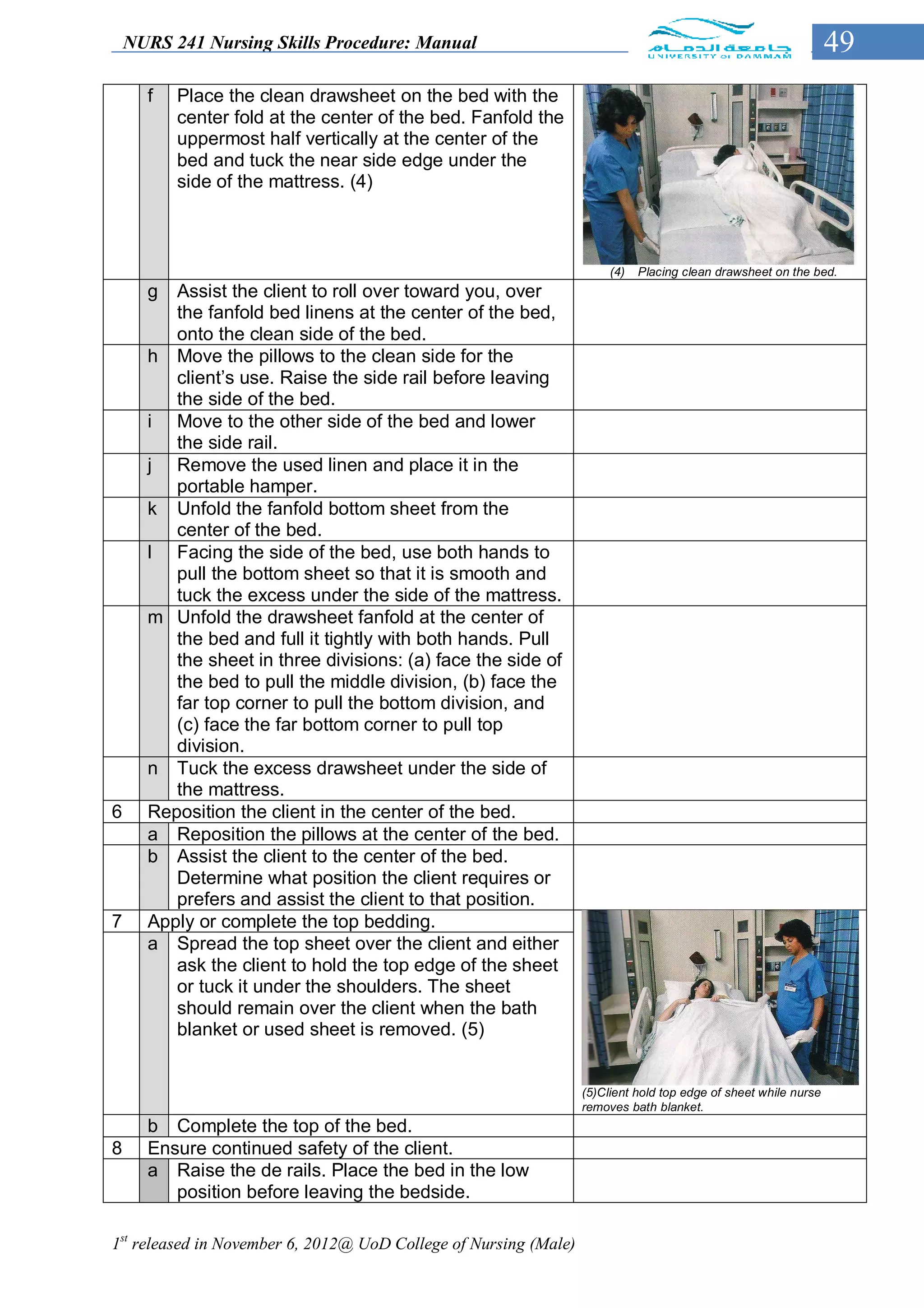 NURS 241 Nursing Skills Procedure: Manual                                                                    49
      f   Place the clean drawsheet on the bed with the
          center fold at the center of the bed. Fanfold the
          uppermost half vertically at the center of the
          bed and tuck the near side edge under the
          side of the mattress. (4)



                                                                       (4)   Placing clean drawsheet on the bed.
      g  Assist the client to roll over toward you, over
         the fanfold bed linens at the center of the bed,
         onto the clean side of the bed.
      h Move the pillows to the clean side for the
         client’s use. Raise the side rail before leaving
         the side of the bed.
      i Move to the other side of the bed and lower
         the side rail.
      j Remove the used linen and place it in the
         portable hamper.
      k Unfold the fanfold bottom sheet from the
         center of the bed.
      l Facing the side of the bed, use both hands to
         pull the bottom sheet so that it is smooth and
         tuck the excess under the side of the mattress.
      m Unfold the drawsheet fanfold at the center of
         the bed and full it tightly with both hands. Pull
         the sheet in three divisions: (a) face the side of
         the bed to pull the middle division, (b) face the
         far top corner to pull the bottom division, and
         (c) face the far bottom corner to pull top
         division.
      n Tuck the excess drawsheet under the side of
         the mattress.
6     Reposition the client in the center of the bed.
      a Reposition the pillows at the center of the bed.
      b Assist the client to the center of the bed.
         Determine what position the client requires or
         prefers and assist the client to that position.
7     Apply or complete the top bedding.
      a Spread the top sheet over the client and either
         ask the client to hold the top edge of the sheet
         or tuck it under the shoulders. The sheet
         should remain over the client when the bath
         blanket or used sheet is removed. (5)


                                                                  (5)Client hold top edge of sheet while nurse
                                                                  removes bath blanket.
      b Complete the top of the bed.
8     Ensure continued safety of the client.
      a Raise the de rails. Place the bed in the low
         position before leaving the bedside.

1st released in November 6, 2012@ UoD College of Nursing (Male)
 