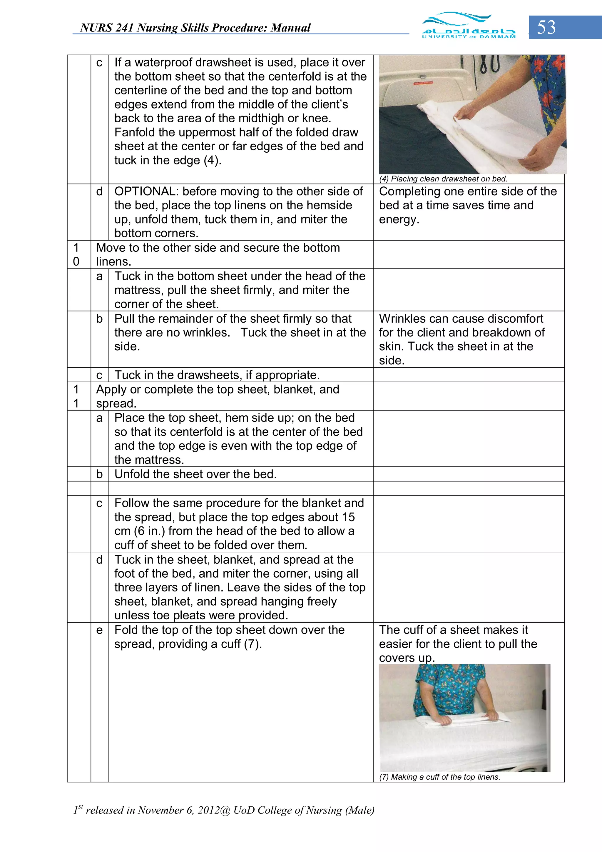 NURS 241 Nursing Skills Procedure: Manual                                                            53
      c   If a waterproof drawsheet is used, place it over
          the bottom sheet so that the centerfold is at the
          centerline of the bed and the top and bottom
          edges extend from the middle of the client’s
          back to the area of the midthigh or knee.
          Fanfold the uppermost half of the folded draw
          sheet at the center or far edges of the bed and
          tuck in the edge (4).
                                                                  (4) Placing clean drawsheet on bed.
      d OPTIONAL: before moving to the other side of              Completing one entire side of the
          the bed, place the top linens on the hemside            bed at a time saves time and
          up, unfold them, tuck them in, and miter the            energy.
          bottom corners.
1     Move to the other side and secure the bottom
0     linens.
      a Tuck in the bottom sheet under the head of the
          mattress, pull the sheet firmly, and miter the
          corner of the sheet.
      b Pull the remainder of the sheet firmly so that            Wrinkles can cause discomfort
          there are no wrinkles. Tuck the sheet in at the         for the client and breakdown of
          side.                                                   skin. Tuck the sheet in at the
                                                                  side.
      c Tuck in the drawsheets, if appropriate.
1     Apply or complete the top sheet, blanket, and
1     spread.
      a Place the top sheet, hem side up; on the bed
         so that its centerfold is at the center of the bed
         and the top edge is even with the top edge of
         the mattress.
      b Unfold the sheet over the bed.

      c Follow the same procedure for the blanket and
        the spread, but place the top edges about 15
        cm (6 in.) from the head of the bed to allow a
        cuff of sheet to be folded over them.
      d Tuck in the sheet, blanket, and spread at the
        foot of the bed, and miter the corner, using all
        three layers of linen. Leave the sides of the top
        sheet, blanket, and spread hanging freely
        unless toe pleats were provided.
      e Fold the top of the top sheet down over the               The cuff of a sheet makes it
        spread, providing a cuff (7).                             easier for the client to pull the
                                                                  covers up.




                                                                  (7) Making a cuff of the top linens.



1st released in November 6, 2012@ UoD College of Nursing (Male)
 