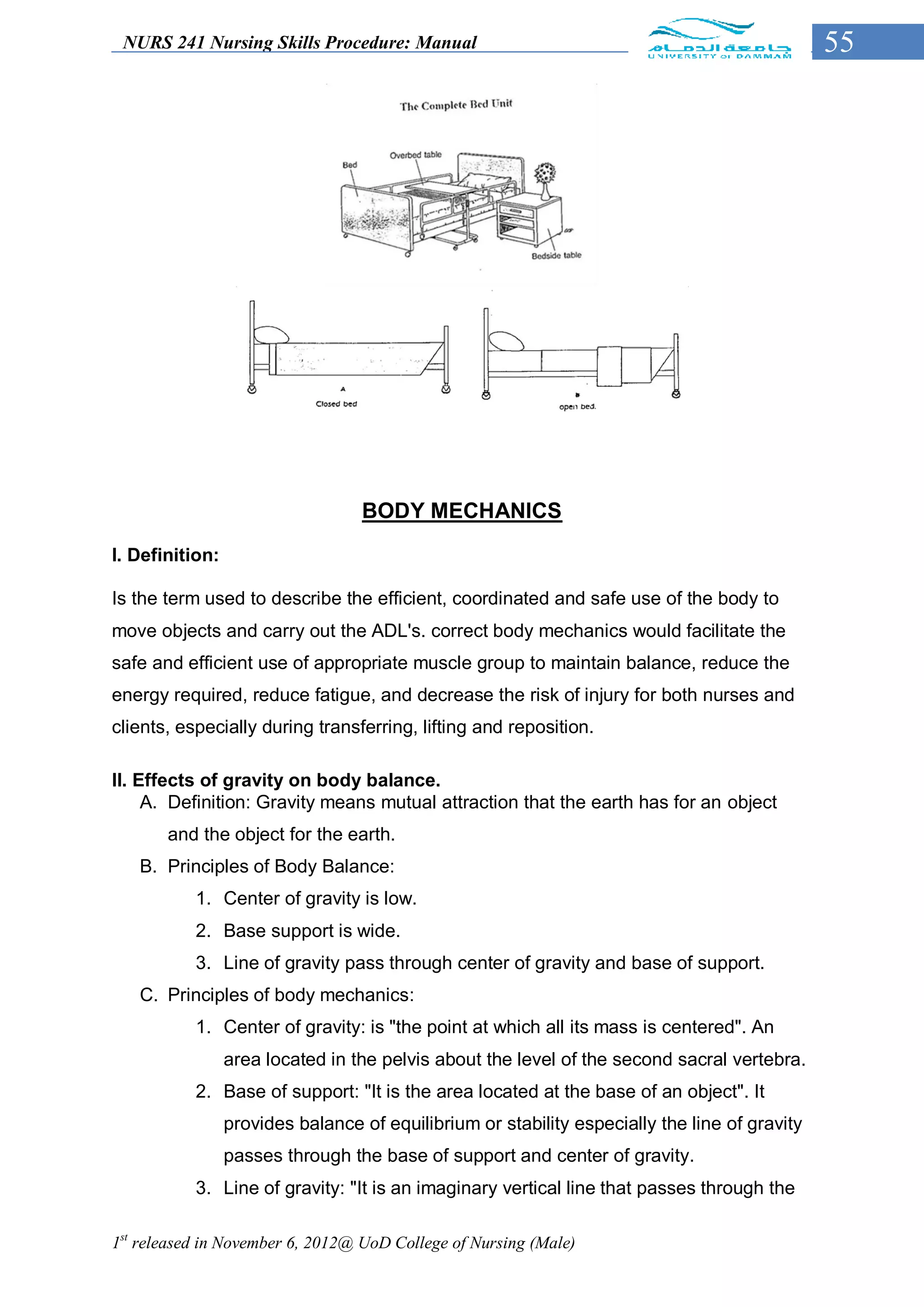 NURS 241 Nursing Skills Procedure: Manual                                                     55




                                  BODY MECHANICS
I. Definition:

Is the term used to describe the efficient, coordinated and safe use of the body to
move objects and carry out the ADL's. correct body mechanics would facilitate the
safe and efficient use of appropriate muscle group to maintain balance, reduce the
energy required, reduce fatigue, and decrease the risk of injury for both nurses and
clients, especially during transferring, lifting and reposition.

II. Effects of gravity on body balance.
     A. Definition: Gravity means mutual attraction that the earth has for an object
       and the object for the earth.
   B. Principles of Body Balance:
           1. Center of gravity is low.
           2. Base support is wide.
           3. Line of gravity pass through center of gravity and base of support.
   C. Principles of body mechanics:
           1. Center of gravity: is "the point at which all its mass is centered". An
                 area located in the pelvis about the level of the second sacral vertebra.
           2. Base of support: "It is the area located at the base of an object". It
                 provides balance of equilibrium or stability especially the line of gravity
                 passes through the base of support and center of gravity.
           3. Line of gravity: "It is an imaginary vertical line that passes through the

1st released in November 6, 2012@ UoD College of Nursing (Male)
 