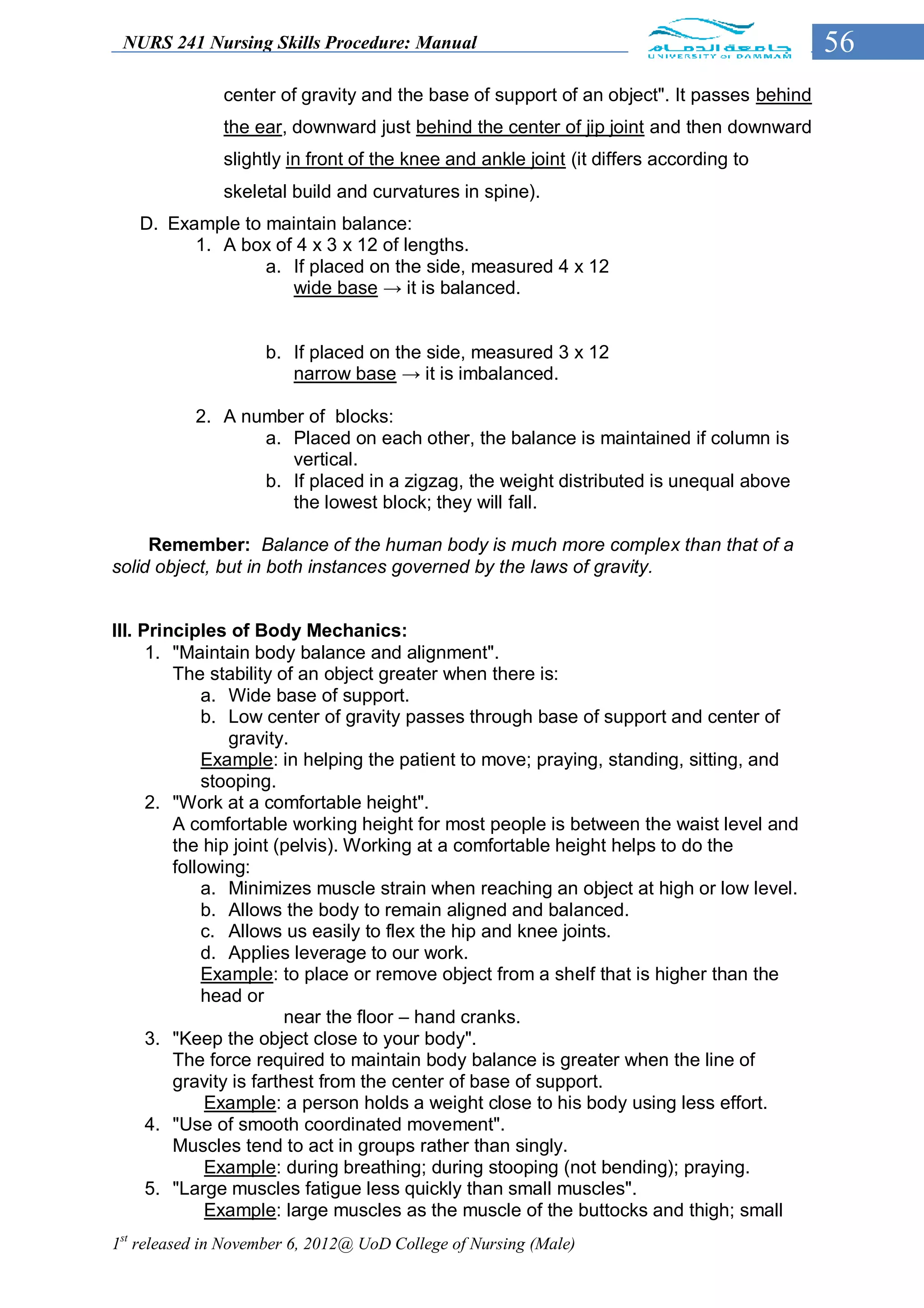 NURS 241 Nursing Skills Procedure: Manual                                                 56
               center of gravity and the base of support of an object". It passes behind
               the ear, downward just behind the center of jip joint and then downward
               slightly in front of the knee and ankle joint (it differs according to
               skeletal build and curvatures in spine).
   D. Example to maintain balance:
         1. A box of 4 x 3 x 12 of lengths.
                 a. If placed on the side, measured 4 x 12
                    wide base → it is balanced.


                    b. If placed on the side, measured 3 x 12
                       narrow base → it is imbalanced.

           2. A number of blocks:
                  a. Placed on each other, the balance is maintained if column is
                     vertical.
                  b. If placed in a zigzag, the weight distributed is unequal above
                     the lowest block; they will fall.

     Remember: Balance of the human body is much more complex than that of a
solid object, but in both instances governed by the laws of gravity.


III. Principles of Body Mechanics:
      1. "Maintain body balance and alignment".
         The stability of an object greater when there is:
             a. Wide base of support.
             b. Low center of gravity passes through base of support and center of
                gravity.
             Example: in helping the patient to move; praying, standing, sitting, and
             stooping.
      2. "Work at a comfortable height".
         A comfortable working height for most people is between the waist level and
         the hip joint (pelvis). Working at a comfortable height helps to do the
         following:
             a. Minimizes muscle strain when reaching an object at high or low level.
             b. Allows the body to remain aligned and balanced.
             c. Allows us easily to flex the hip and knee joints.
             d. Applies leverage to our work.
             Example: to place or remove object from a shelf that is higher than the
             head or
                         near the floor – hand cranks.
      3. "Keep the object close to your body".
         The force required to maintain body balance is greater when the line of
         gravity is farthest from the center of base of support.
              Example: a person holds a weight close to his body using less effort.
      4. "Use of smooth coordinated movement".
         Muscles tend to act in groups rather than singly.
              Example: during breathing; during stooping (not bending); praying.
      5. "Large muscles fatigue less quickly than small muscles".
              Example: large muscles as the muscle of the buttocks and thigh; small
1st released in November 6, 2012@ UoD College of Nursing (Male)
 