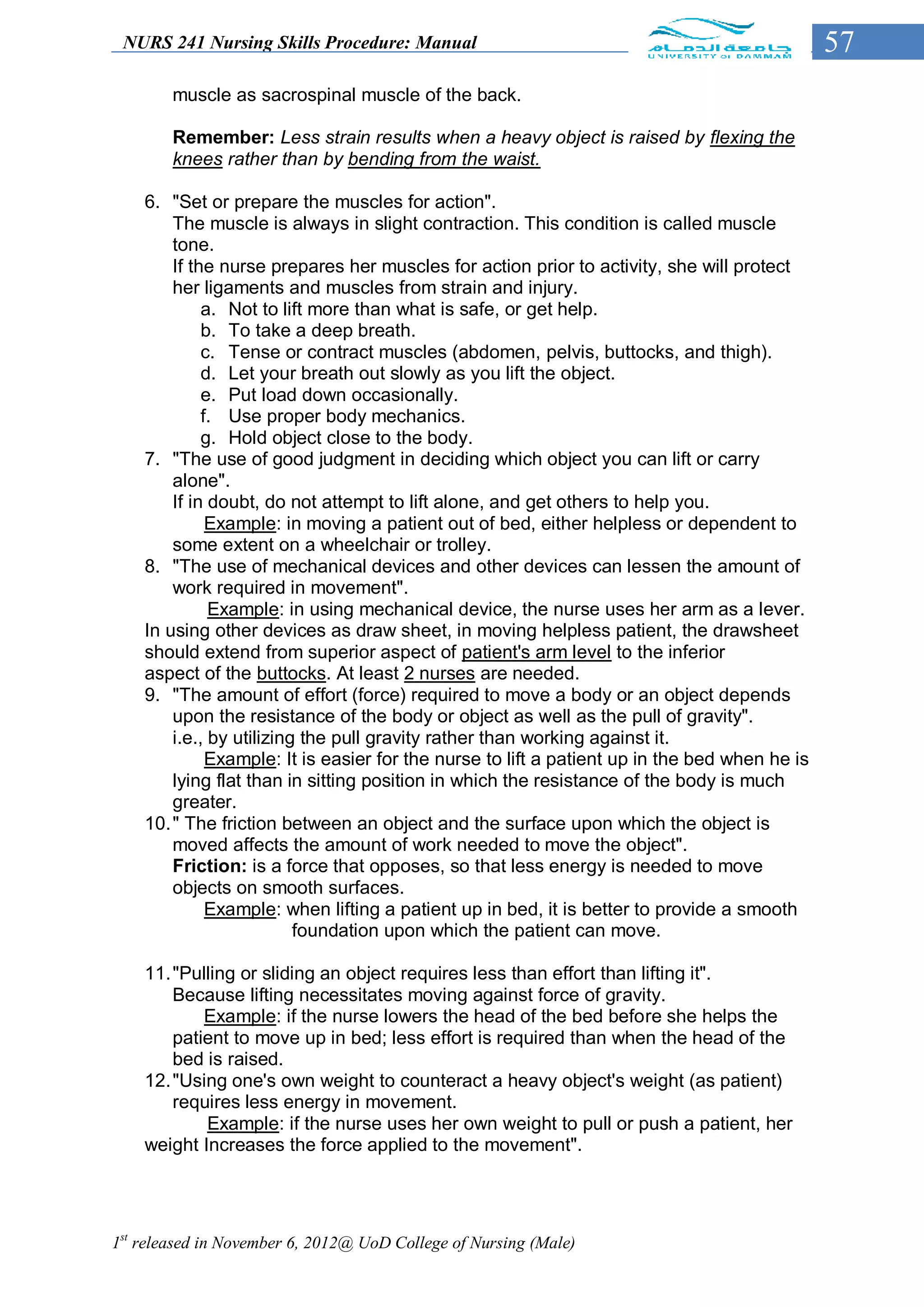 NURS 241 Nursing Skills Procedure: Manual                                                     57
        muscle as sacrospinal muscle of the back.

        Remember: Less strain results when a heavy object is raised by flexing the
        knees rather than by bending from the waist.

    6. "Set or prepare the muscles for action".
        The muscle is always in slight contraction. This condition is called muscle
        tone.
        If the nurse prepares her muscles for action prior to activity, she will protect
        her ligaments and muscles from strain and injury.
             a. Not to lift more than what is safe, or get help.
             b. To take a deep breath.
             c. Tense or contract muscles (abdomen, pelvis, buttocks, and thigh).
             d. Let your breath out slowly as you lift the object.
             e. Put load down occasionally.
             f. Use proper body mechanics.
             g. Hold object close to the body.
    7. "The use of good judgment in deciding which object you can lift or carry
        alone".
        If in doubt, do not attempt to lift alone, and get others to help you.
              Example: in moving a patient out of bed, either helpless or dependent to
        some extent on a wheelchair or trolley.
    8. "The use of mechanical devices and other devices can lessen the amount of
        work required in movement".
              Example: in using mechanical device, the nurse uses her arm as a lever.
    In using other devices as draw sheet, in moving helpless patient, the drawsheet
    should extend from superior aspect of patient's arm level to the inferior
    aspect of the buttocks. At least 2 nurses are needed.
    9. "The amount of effort (force) required to move a body or an object depends
        upon the resistance of the body or object as well as the pull of gravity".
        i.e., by utilizing the pull gravity rather than working against it.
              Example: It is easier for the nurse to lift a patient up in the bed when he is
        lying flat than in sitting position in which the resistance of the body is much
        greater.
    10. " The friction between an object and the surface upon which the object is
        moved affects the amount of work needed to move the object".
        Friction: is a force that opposes, so that less energy is needed to move
        objects on smooth surfaces.
              Example: when lifting a patient up in bed, it is better to provide a smooth
                          foundation upon which the patient can move.

    11. "Pulling or sliding an object requires less than effort than lifting it".
        Because lifting necessitates moving against force of gravity.
            Example: if the nurse lowers the head of the bed before she helps the
        patient to move up in bed; less effort is required than when the head of the
        bed is raised.
    12. "Using one's own weight to counteract a heavy object's weight (as patient)
        requires less energy in movement.
            Example: if the nurse uses her own weight to pull or push a patient, her
    weight Increases the force applied to the movement".




1st released in November 6, 2012@ UoD College of Nursing (Male)
 