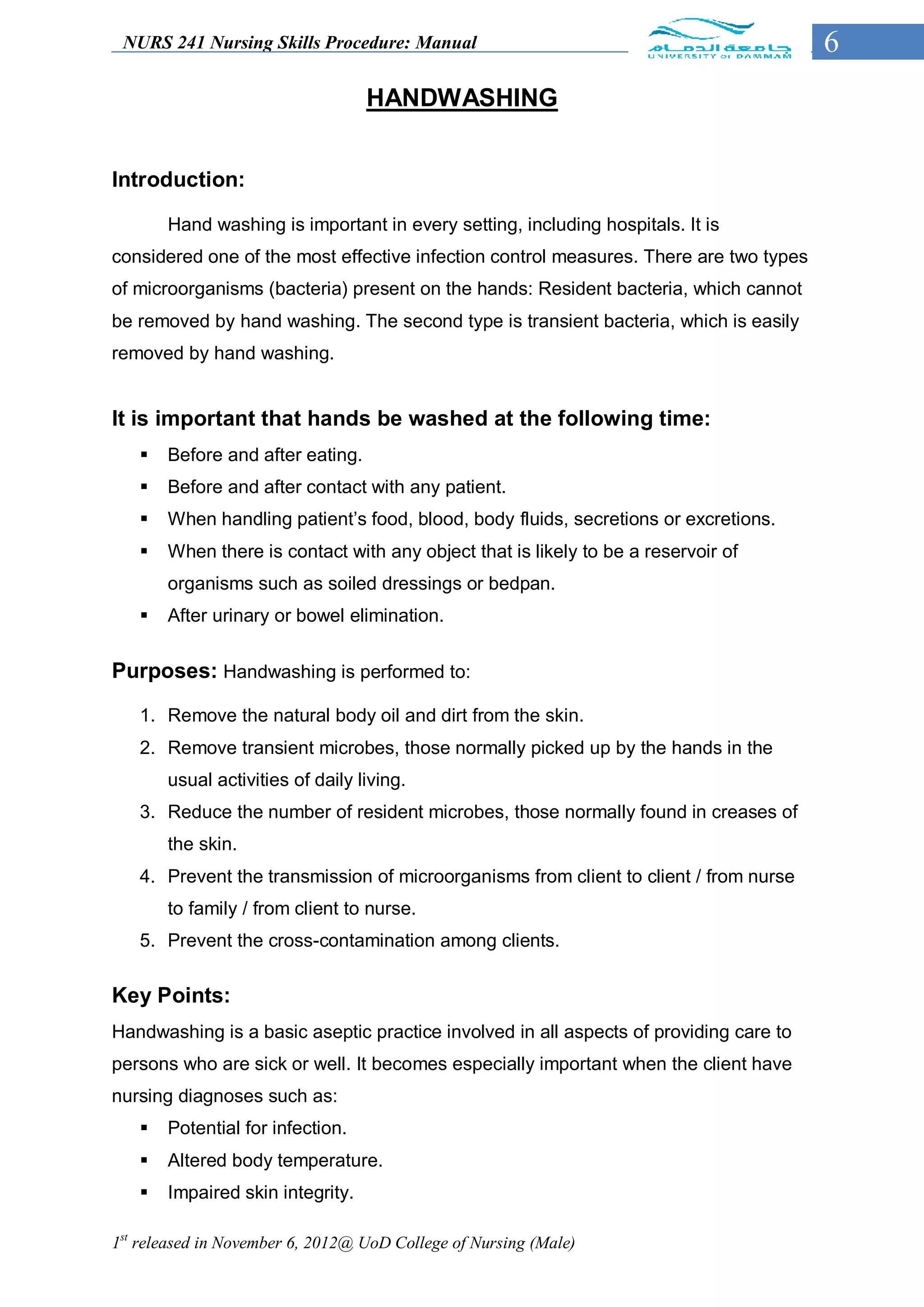 NURS 241 Nursing Skills Procedure: Manual                                             6
                                  HANDWASHING


Introduction:

       Hand washing is important in every setting, including hospitals. It is
considered one of the most effective infection control measures. There are two types
of microorganisms (bacteria) present on the hands: Resident bacteria, which cannot
be removed by hand washing. The second type is transient bacteria, which is easily
removed by hand washing.


It is important that hands be washed at the following time:
      Before and after eating.
      Before and after contact with any patient.
      When handling patient’s food, blood, body fluids, secretions or excretions.
      When there is contact with any object that is likely to be a reservoir of
       organisms such as soiled dressings or bedpan.
      After urinary or bowel elimination.


Purposes: Handwashing is performed to:

   1. Remove the natural body oil and dirt from the skin.
   2. Remove transient microbes, those normally picked up by the hands in the
       usual activities of daily living.
   3. Reduce the number of resident microbes, those normally found in creases of
       the skin.
   4. Prevent the transmission of microorganisms from client to client / from nurse
       to family / from client to nurse.
   5. Prevent the cross-contamination among clients.


Key Points:
Handwashing is a basic aseptic practice involved in all aspects of providing care to
persons who are sick or well. It becomes especially important when the client have
nursing diagnoses such as:
      Potential for infection.
      Altered body temperature.
      Impaired skin integrity.

1st released in November 6, 2012@ UoD College of Nursing (Male)
 