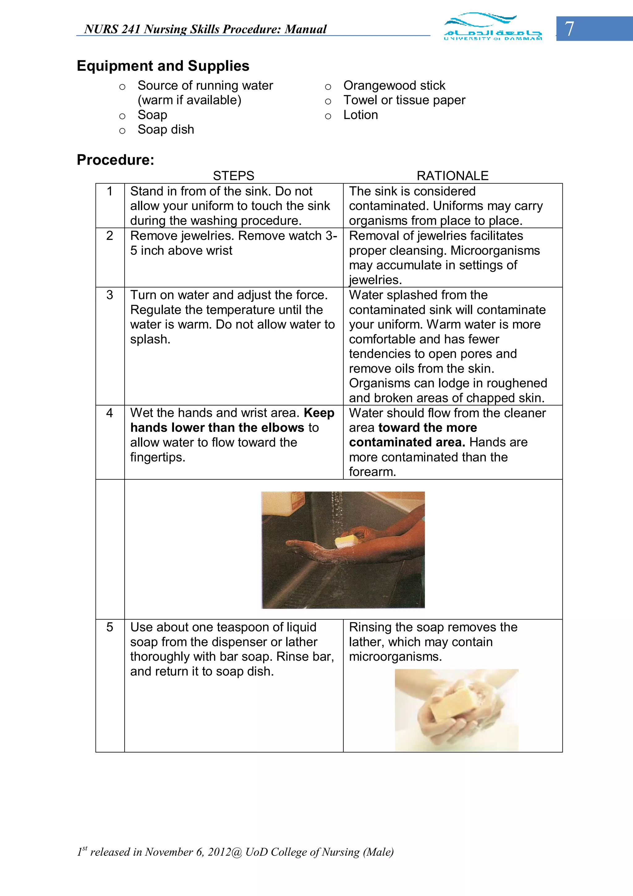 NURS 241 Nursing Skills Procedure: Manual                                                 7
Equipment and Supplies
         o Source of running water               o Orangewood stick
           (warm if available)                   o Towel or tissue paper
         o Soap                                  o Lotion
         o Soap dish

Procedure:
                         STEPS                                    RATIONALE
     1    Stand in from of the sink. Do not           The sink is considered
          allow your uniform to touch the sink        contaminated. Uniforms may carry
          during the washing procedure.               organisms from place to place.
     2    Remove jewelries. Remove watch 3-           Removal of jewelries facilitates
          5 inch above wrist                          proper cleansing. Microorganisms
                                                      may accumulate in settings of
                                                      jewelries.
     3    Turn on water and adjust the force.         Water splashed from the
          Regulate the temperature until the          contaminated sink will contaminate
          water is warm. Do not allow water to        your uniform. Warm water is more
          splash.                                     comfortable and has fewer
                                                      tendencies to open pores and
                                                      remove oils from the skin.
                                                      Organisms can lodge in roughened
                                                      and broken areas of chapped skin.
     4    Wet the hands and wrist area. Keep          Water should flow from the cleaner
          hands lower than the elbows to              area toward the more
          allow water to flow toward the              contaminated area. Hands are
          fingertips.                                 more contaminated than the
                                                      forearm.




     5    Use about one teaspoon of liquid            Rinsing the soap removes the
          soap from the dispenser or lather           lather, which may contain
          thoroughly with bar soap. Rinse bar,        microorganisms.
          and return it to soap dish.




1st released in November 6, 2012@ UoD College of Nursing (Male)
 