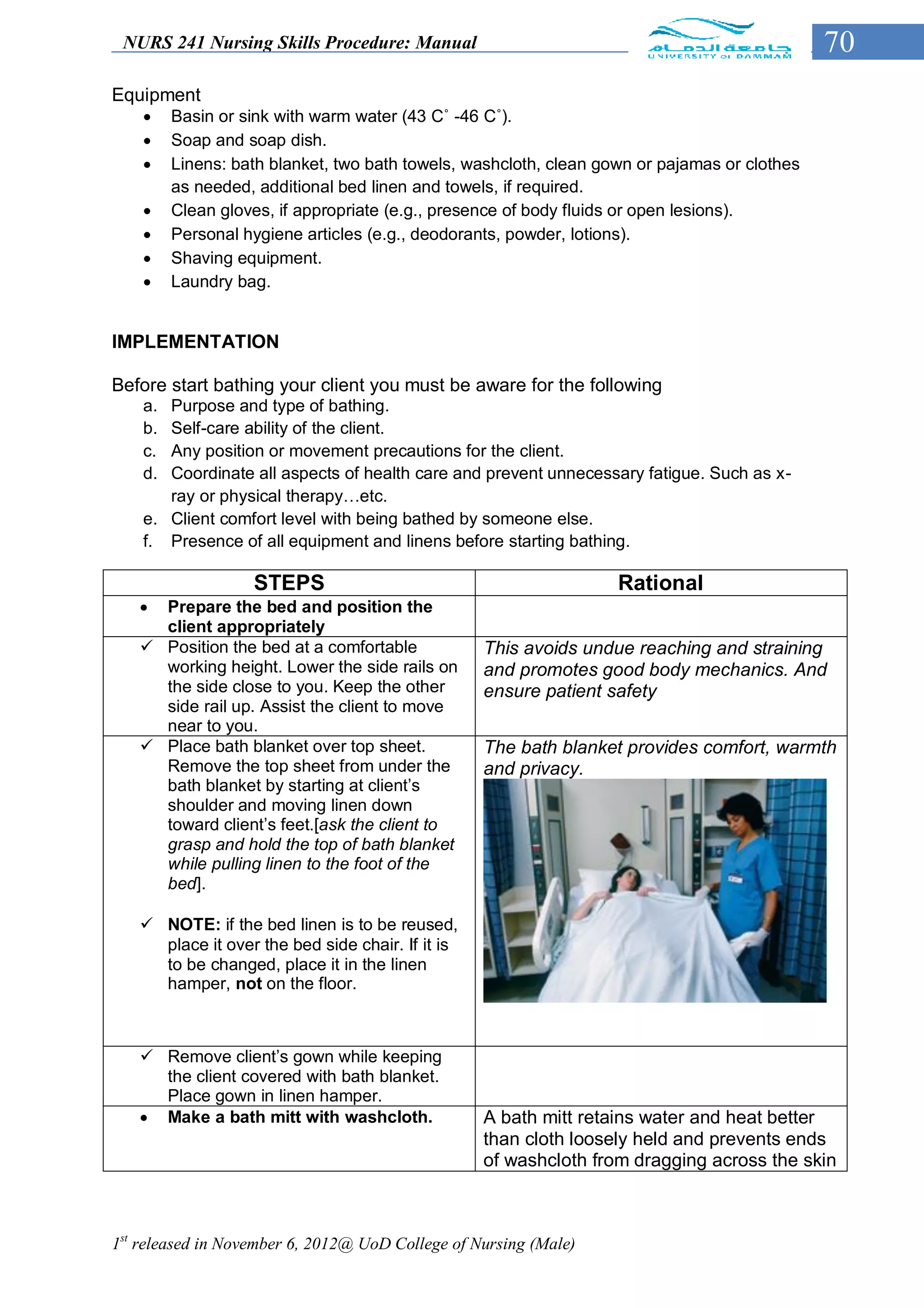 NURS 241 Nursing Skills Procedure: Manual                                                    70
Equipment
        Basin or sink with warm water (43 C˚ -46 C˚).
        Soap and soap dish.
        Linens: bath blanket, two bath towels, washcloth, clean gown or pajamas or clothes
         as needed, additional bed linen and towels, if required.
        Clean gloves, if appropriate (e.g., presence of body fluids or open lesions).
        Personal hygiene articles (e.g., deodorants, powder, lotions).
        Shaving equipment.
        Laundry bag.


IMPLEMENTATION

Before start bathing your client you must be aware for the following
    a. Purpose and type of bathing.
    b. Self-care ability of the client.
    c. Any position or movement precautions for the client.
    d. Coordinate all aspects of health care and prevent unnecessary fatigue. Such as x-
       ray or physical therapy…etc.
    e. Client comfort level with being bathed by someone else.
    f. Presence of all equipment and linens before starting bathing.

                   STEPS                                           Rational
    Prepare the bed and position the
     client appropriately
    Position the bed at a comfortable            This avoids undue reaching and straining
     working height. Lower the side rails on      and promotes good body mechanics. And
     the side close to you. Keep the other        ensure patient safety
     side rail up. Assist the client to move
     near to you.
    Place bath blanket over top sheet.           The bath blanket provides comfort, warmth
     Remove the top sheet from under the          and privacy.
     bath blanket by starting at client’s
     shoulder and moving linen down
     toward client’s feet.[ask the client to
     grasp and hold the top of bath blanket
     while pulling linen to the foot of the
     bed].

    NOTE: if the bed linen is to be reused,
     place it over the bed side chair. If it is
     to be changed, place it in the linen
     hamper, not on the floor.



    Remove client’s gown while keeping
     the client covered with bath blanket.
     Place gown in linen hamper.
    Make a bath mitt with washcloth.             A bath mitt retains water and heat better
                                                  than cloth loosely held and prevents ends
                                                  of washcloth from dragging across the skin



1st released in November 6, 2012@ UoD College of Nursing (Male)
 