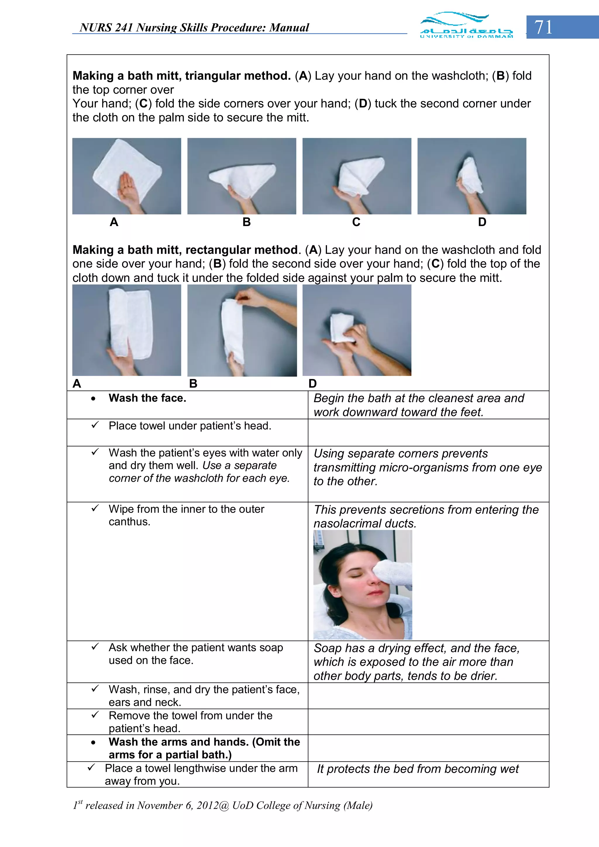 NURS 241 Nursing Skills Procedure: Manual                                                  71

Making a bath mitt, triangular method. (A) Lay your hand on the washcloth; (B) fold
the top corner over
Your hand; (C) fold the side corners over your hand; (D) tuck the second corner under
the cloth on the palm side to secure the mitt.




        A                          B                      C                      D

Making a bath mitt, rectangular method. (A) Lay your hand on the washcloth and fold
one side over your hand; (B) fold the second side over your hand; (C) fold the top of the
cloth down and tuck it under the folded side against your palm to secure the mitt.




A                        B                       D
       Wash the face.                            Begin the bath at the cleanest area and
                                                  work downward toward the feet.
     Place towel under patient’s head.

     Wash the patient’s eyes with water only Using separate corners prevents
      and dry them well. Use a separate       transmitting micro-organisms from one eye
      corner of the washcloth for each eye.   to the other.

     Wipe from the inner to the outer            This prevents secretions from entering the
      canthus.                                    nasolacrimal ducts.




     Ask whether the patient wants soap          Soap has a drying effect, and the face,
      used on the face.                           which is exposed to the air more than
                                                  other body parts, tends to be drier.
     Wash, rinse, and dry the patient’s face,
       ears and neck.
     Remove the towel from under the
       patient’s head.
     Wash the arms and hands. (Omit the
       arms for a partial bath.)
     Place a towel lengthwise under the arm       It protects the bed from becoming wet
      away from you.

1st released in November 6, 2012@ UoD College of Nursing (Male)
 