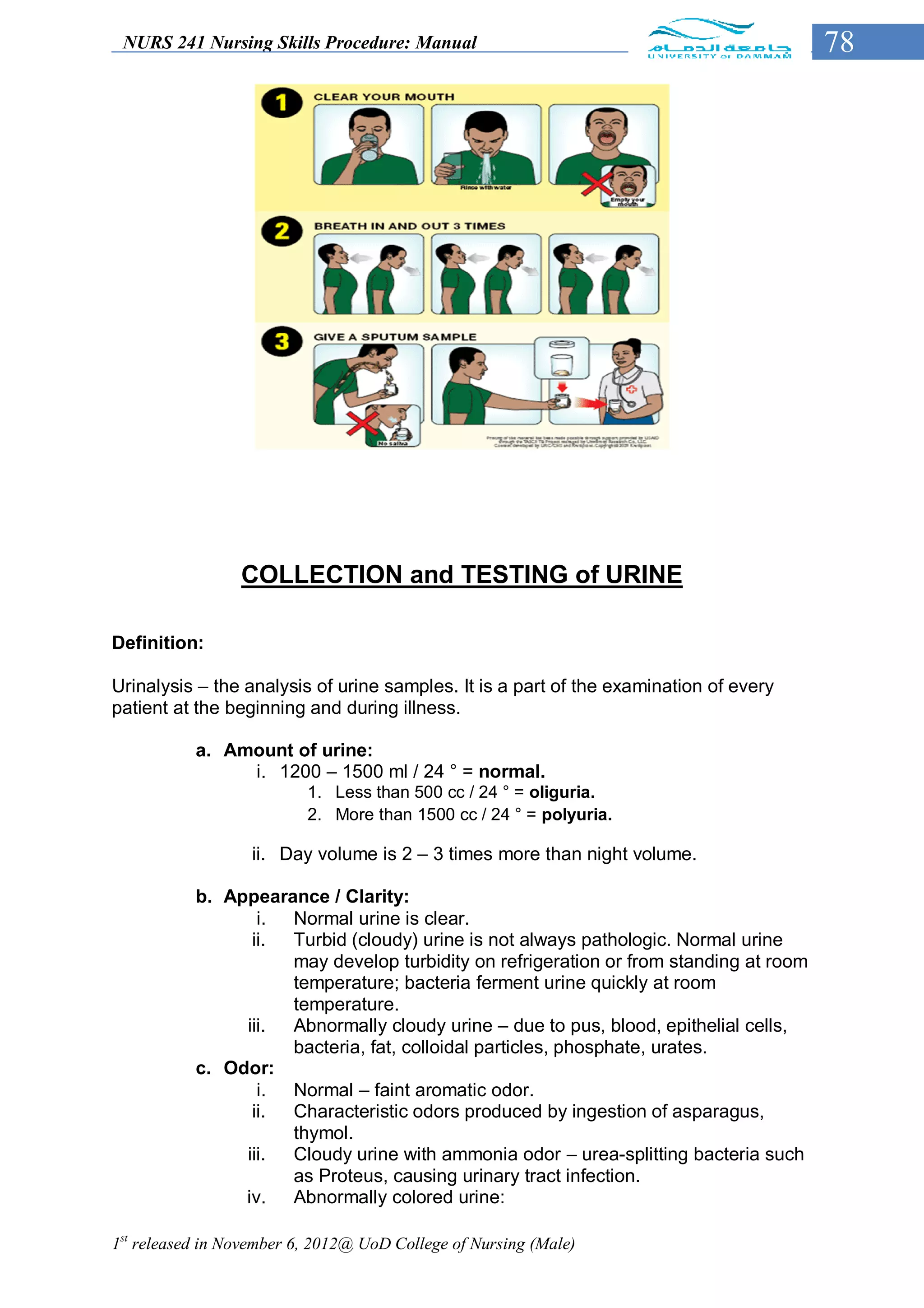 NURS 241 Nursing Skills Procedure: Manual                                             78




                 COLLECTION and TESTING of URINE

Definition:

Urinalysis – the analysis of urine samples. It is a part of the examination of every
patient at the beginning and during illness.

           a. Amount of urine:
                i. 1200 – 1500 ml / 24 ° = normal.
                          1. Less than 500 cc / 24 ° = oliguria.
                          2. More than 1500 cc / 24 ° = polyuria.

                   ii. Day volume is 2 – 3 times more than night volume.

           b. Appearance / Clarity:
                  i. Normal urine is clear.
                 ii. Turbid (cloudy) urine is not always pathologic. Normal urine
                     may develop turbidity on refrigeration or from standing at room
                     temperature; bacteria ferment urine quickly at room
                     temperature.
                iii. Abnormally cloudy urine – due to pus, blood, epithelial cells,
                     bacteria, fat, colloidal particles, phosphate, urates.
           c. Odor:
                  i. Normal – faint aromatic odor.
                 ii. Characteristic odors produced by ingestion of asparagus,
                     thymol.
                iii. Cloudy urine with ammonia odor – urea-splitting bacteria such
                     as Proteus, causing urinary tract infection.
                iv. Abnormally colored urine:

1st released in November 6, 2012@ UoD College of Nursing (Male)
 