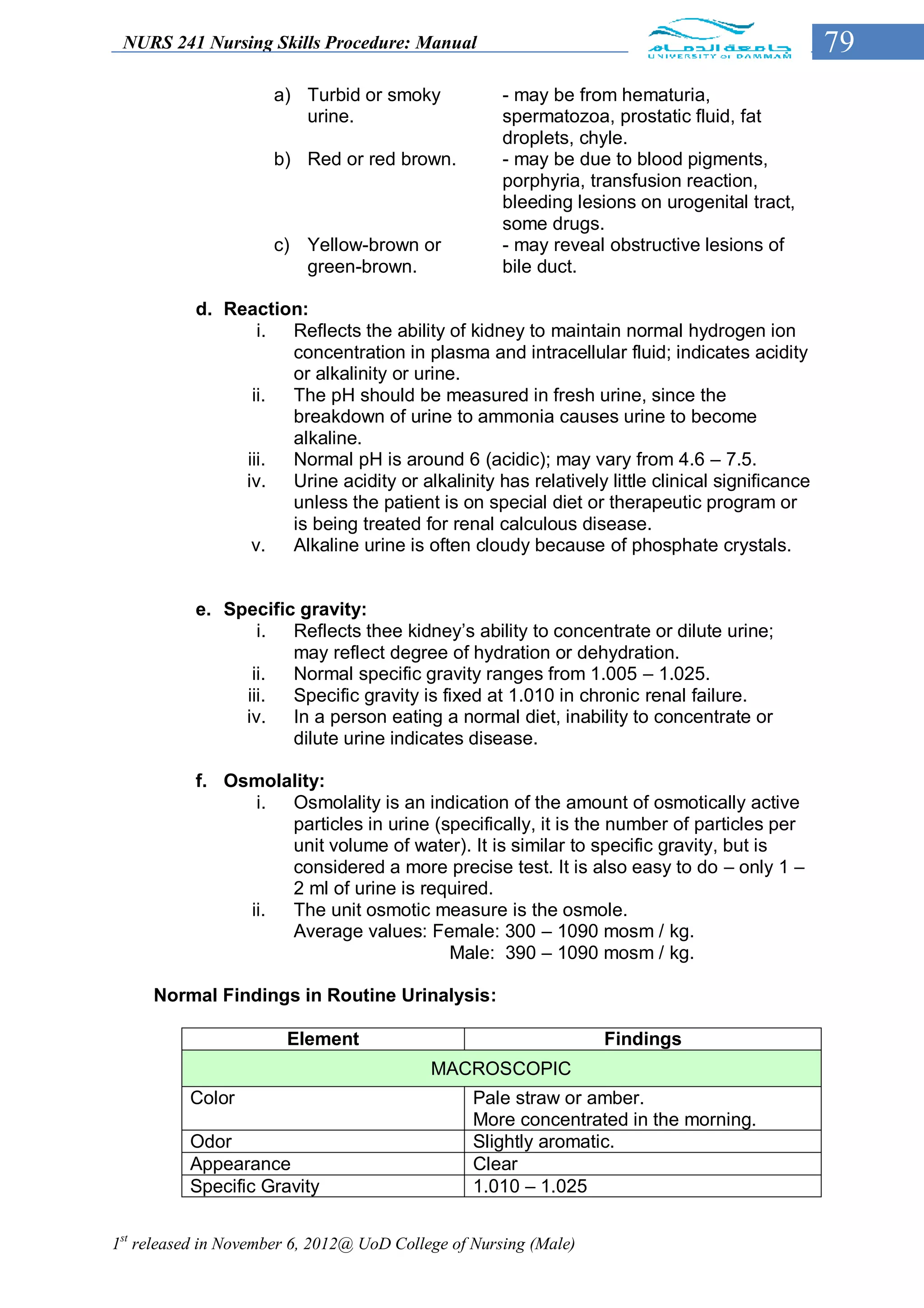 NURS 241 Nursing Skills Procedure: Manual                                                    79
                      a) Turbid or smoky             - may be from hematuria,
                         urine.                      spermatozoa, prostatic fluid, fat
                                                     droplets, chyle.
                      b) Red or red brown.           - may be due to blood pigments,
                                                     porphyria, transfusion reaction,
                                                     bleeding lesions on urogenital tract,
                                                     some drugs.
                      c) Yellow-brown or             - may reveal obstructive lesions of
                         green-brown.                bile duct.

           d. Reaction:
                  i. Reflects the ability of kidney to maintain normal hydrogen ion
                     concentration in plasma and intracellular fluid; indicates acidity
                     or alkalinity or urine.
                 ii. The pH should be measured in fresh urine, since the
                     breakdown of urine to ammonia causes urine to become
                     alkaline.
                iii. Normal pH is around 6 (acidic); may vary from 4.6 – 7.5.
                iv. Urine acidity or alkalinity has relatively little clinical significance
                     unless the patient is on special diet or therapeutic program or
                     is being treated for renal calculous disease.
                 v.  Alkaline urine is often cloudy because of phosphate crystals.


           e. Specific gravity:
                  i. Reflects thee kidney’s ability to concentrate or dilute urine;
                      may reflect degree of hydration or dehydration.
                 ii.  Normal specific gravity ranges from 1.005 – 1.025.
                iii.  Specific gravity is fixed at 1.010 in chronic renal failure.
                iv. In a person eating a normal diet, inability to concentrate or
                      dilute urine indicates disease.

           f. Osmolality:
                 i. Osmolality is an indication of the amount of osmotically active
                    particles in urine (specifically, it is the number of particles per
                    unit volume of water). It is similar to specific gravity, but is
                    considered a more precise test. It is also easy to do – only 1 –
                    2 ml of urine is required.
                ii. The unit osmotic measure is the osmole.
                    Average values: Female: 300 – 1090 mosm / kg.
                                         Male: 390 – 1090 mosm / kg.

     Normal Findings in Routine Urinalysis:

                       Element                                    Findings
                                           MACROSCOPIC
          Color                                  Pale straw or amber.
                                                 More concentrated in the morning.
          Odor                                   Slightly aromatic.
          Appearance                             Clear
          Specific Gravity                       1.010 – 1.025


1st released in November 6, 2012@ UoD College of Nursing (Male)
 