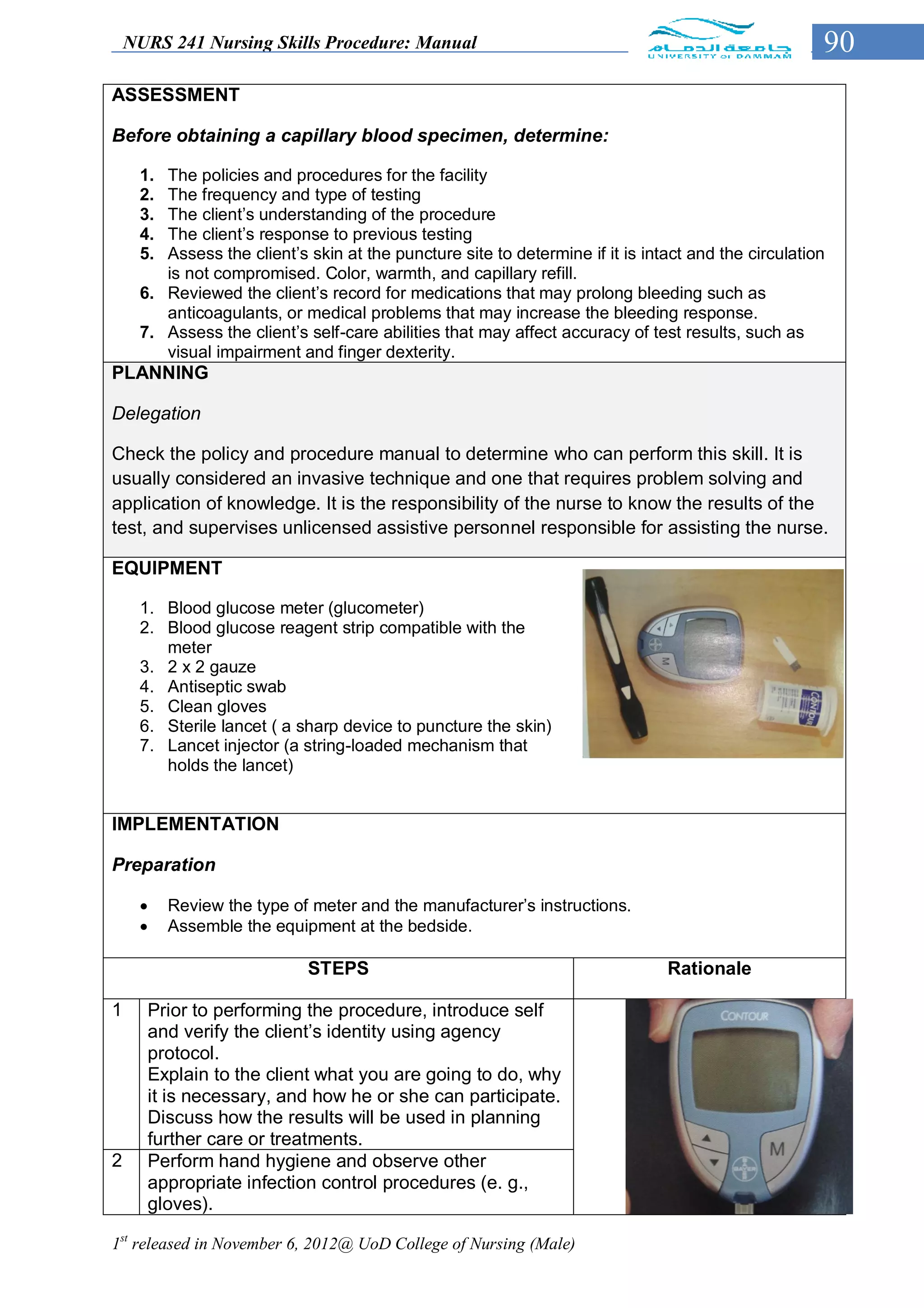 NURS 241 Nursing Skills Procedure: Manual                                                        90
ASSESSMENT

Before obtaining a capillary blood specimen, determine:

     1. The policies and procedures for the facility
     2. The frequency and type of testing
     3. The client’s understanding of the procedure
     4. The client’s response to previous testing
     5. Assess the client’s skin at the puncture site to determine if it is intact and the circulation
        is not compromised. Color, warmth, and capillary refill.
     6. Reviewed the client’s record for medications that may prolong bleeding such as
        anticoagulants, or medical problems that may increase the bleeding response.
     7. Assess the client’s self-care abilities that may affect accuracy of test results, such as
        visual impairment and finger dexterity.
PLANNING

Delegation

Check the policy and procedure manual to determine who can perform this skill. It is
usually considered an invasive technique and one that requires problem solving and
application of knowledge. It is the responsibility of the nurse to know the results of the
test, and supervises unlicensed assistive personnel responsible for assisting the nurse.

EQUIPMENT

     1. Blood glucose meter (glucometer)
     2. Blood glucose reagent strip compatible with the
        meter
     3. 2 x 2 gauze
     4. Antiseptic swab
     5. Clean gloves
     6. Sterile lancet ( a sharp device to puncture the skin)
     7. Lancet injector (a string-loaded mechanism that
        holds the lancet)


IMPLEMENTATION

Preparation

         Review the type of meter and the manufacturer’s instructions.
         Assemble the equipment at the bedside.

                            STEPS                                              Rationale

1     Prior to performing the procedure, introduce self
      and verify the client’s identity using agency
      protocol.
      Explain to the client what you are going to do, why
      it is necessary, and how he or she can participate.
      Discuss how the results will be used in planning
      further care or treatments.
2     Perform hand hygiene and observe other
      appropriate infection control procedures (e. g.,
      gloves).

1st released in November 6, 2012@ UoD College of Nursing (Male)
 