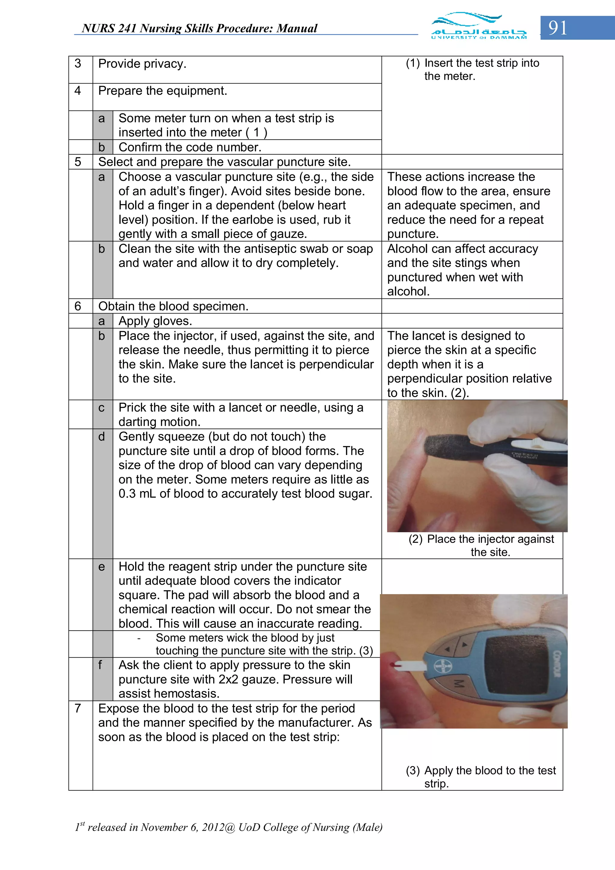 NURS 241 Nursing Skills Procedure: Manual                                                         91
3     Provide privacy.                                               (1) Insert the test strip into
                                                                         the meter.
4     Prepare the equipment.

      a  Some meter turn on when a test strip is
         inserted into the meter ( 1 )
      b Confirm the code number.
5     Select and prepare the vascular puncture site.
      a Choose a vascular puncture site (e.g., the side           These actions increase the
         of an adult’s finger). Avoid sites beside bone.          blood flow to the area, ensure
         Hold a finger in a dependent (below heart                an adequate specimen, and
         level) position. If the earlobe is used, rub it          reduce the need for a repeat
         gently with a small piece of gauze.                      puncture.
      b Clean the site with the antiseptic swab or soap           Alcohol can affect accuracy
         and water and allow it to dry completely.                and the site stings when
                                                                  punctured when wet with
                                                                  alcohol.
6     Obtain the blood specimen.
      a Apply gloves.
      b Place the injector, if used, against the site, and        The lancet is designed to
         release the needle, thus permitting it to pierce         pierce the skin at a specific
         the skin. Make sure the lancet is perpendicular          depth when it is a
         to the site.                                             perpendicular position relative
                                                                  to the skin. (2).
      c   Prick the site with a lancet or needle, using a
          darting motion.
      d   Gently squeeze (but do not touch) the
          puncture site until a drop of blood forms. The
          size of the drop of blood can vary depending
          on the meter. Some meters require as little as
          0.3 mL of blood to accurately test blood sugar.


                                                                      (2) Place the injector against
                                                                                  the site.
      e   Hold the reagent strip under the puncture site
          until adequate blood covers the indicator
          square. The pad will absorb the blood and a
          chemical reaction will occur. Do not smear the
          blood. This will cause an inaccurate reading.
             -   Some meters wick the blood by just
                 touching the puncture site with the strip. (3)
      f  Ask the client to apply pressure to the skin
         puncture site with 2x2 gauze. Pressure will
         assist hemostasis.
7     Expose the blood to the test strip for the period
      and the manner specified by the manufacturer. As
      soon as the blood is placed on the test strip:

                                                                     (3) Apply the blood to the test
                                                                         strip.


1st released in November 6, 2012@ UoD College of Nursing (Male)
 