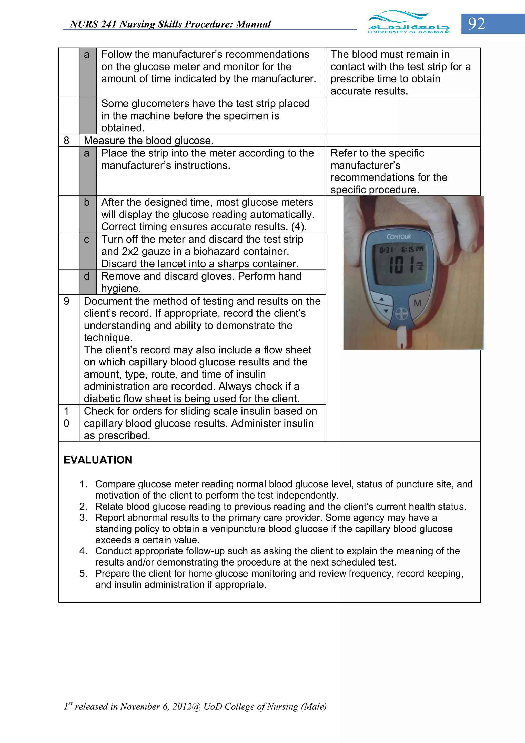 NURS 241 Nursing Skills Procedure: Manual                                                     92
      a   Follow the manufacturer’s recommendations               The blood must remain in
          on the glucose meter and monitor for the                contact with the test strip for a
          amount of time indicated by the manufacturer.           prescribe time to obtain
                                                                  accurate results.
        Some glucometers have the test strip placed
        in the machine before the specimen is
        obtained.
8     Measure the blood glucose.
      a Place the strip into the meter according to the           Refer to the specific
        manufacturer’s instructions.                              manufacturer’s
                                                                  recommendations for the
                                                                  specific procedure.
      b   After the designed time, most glucose meters
          will display the glucose reading automatically.
          Correct timing ensures accurate results. (4).
      c Turn off the meter and discard the test strip
          and 2x2 gauze in a biohazard container.
          Discard the lancet into a sharps container.
      d Remove and discard gloves. Perform hand
          hygiene.
9     Document the method of testing and results on the
      client’s record. If appropriate, record the client’s
      understanding and ability to demonstrate the
      technique.                                                     (4) Read the results
      The client’s record may also include a flow sheet
      on which capillary blood glucose results and the
      amount, type, route, and time of insulin
      administration are recorded. Always check if a
      diabetic flow sheet is being used for the client.
1     Check for orders for sliding scale insulin based on
0     capillary blood glucose results. Administer insulin
      as prescribed.

EVALUATION

     1. Compare glucose meter reading normal blood glucose level, status of puncture site, and
        motivation of the client to perform the test independently.
     2. Relate blood glucose reading to previous reading and the client’s current health status.
     3. Report abnormal results to the primary care provider. Some agency may have a
        standing policy to obtain a venipuncture blood glucose if the capillary blood glucose
        exceeds a certain value.
     4. Conduct appropriate follow-up such as asking the client to explain the meaning of the
        results and/or demonstrating the procedure at the next scheduled test.
     5. Prepare the client for home glucose monitoring and review frequency, record keeping,
        and insulin administration if appropriate.




1st released in November 6, 2012@ UoD College of Nursing (Male)
 