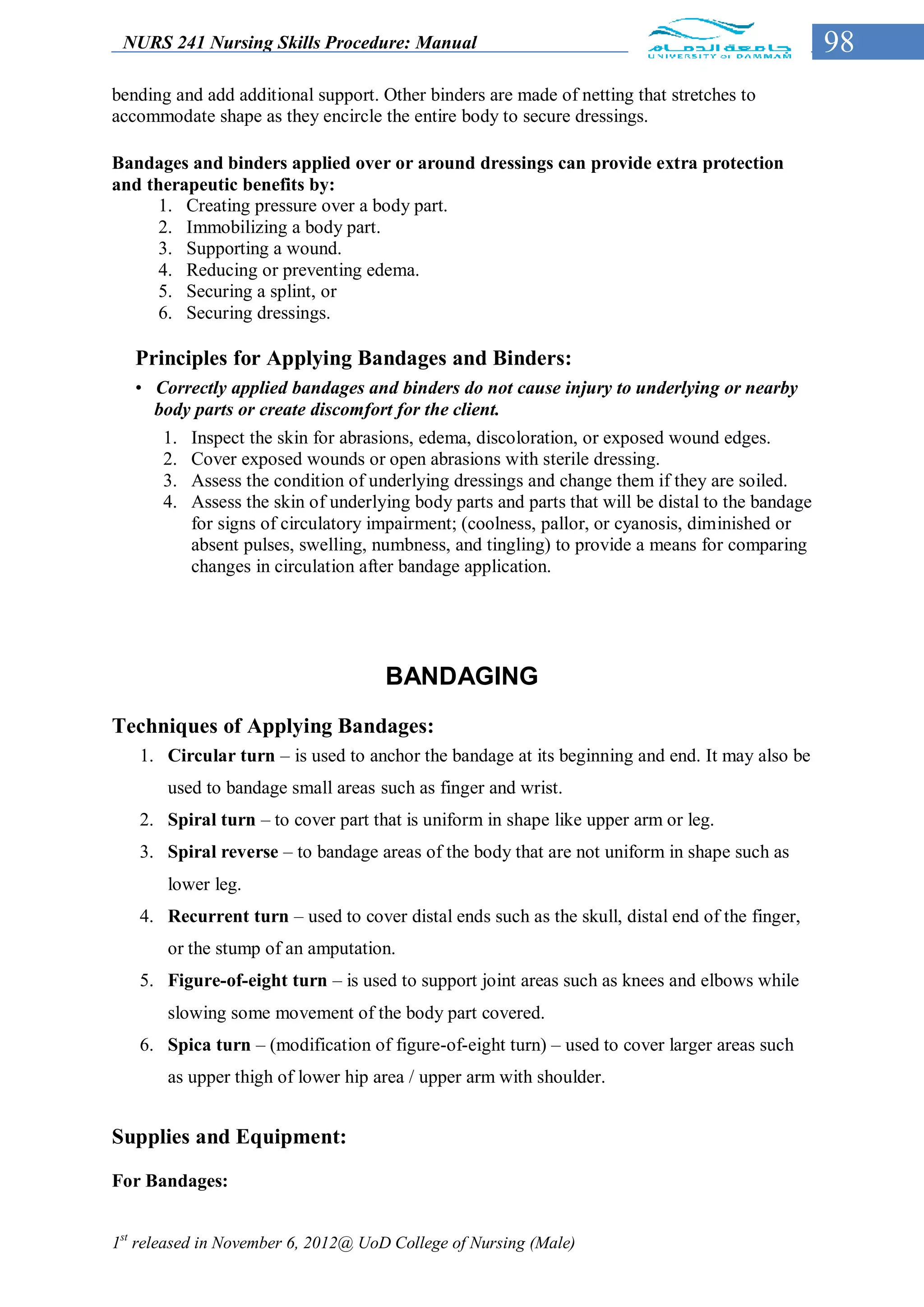 NURS 241 Nursing Skills Procedure: Manual                                                         98
bending and add additional support. Other binders are made of netting that stretches to
accommodate shape as they encircle the entire body to secure dressings.

Bandages and binders applied over or around dressings can provide extra protection
and therapeutic benefits by:
      1. Creating pressure over a body part.
      2. Immobilizing a body part.
      3. Supporting a wound.
      4. Reducing or preventing edema.
      5. Securing a splint, or
      6. Securing dressings.

   Principles for Applying Bandages and Binders:
   • Correctly applied bandages and binders do not cause injury to underlying or nearby
     body parts or create discomfort for the client.
      1.   Inspect the skin for abrasions, edema, discoloration, or exposed wound edges.
      2.   Cover exposed wounds or open abrasions with sterile dressing.
      3.   Assess the condition of underlying dressings and change them if they are soiled.
      4.   Assess the skin of underlying body parts and parts that will be distal to the bandage
           for signs of circulatory impairment; (coolness, pallor, or cyanosis, diminished or
           absent pulses, swelling, numbness, and tingling) to provide a means for comparing
           changes in circulation after bandage application.




                                     BANDAGING
Techniques of Applying Bandages:
   1. Circular turn – is used to anchor the bandage at its beginning and end. It may also be
       used to bandage small areas such as finger and wrist.
   2. Spiral turn – to cover part that is uniform in shape like upper arm or leg.
   3. Spiral reverse – to bandage areas of the body that are not uniform in shape such as
       lower leg.
   4. Recurrent turn – used to cover distal ends such as the skull, distal end of the finger,
       or the stump of an amputation.
   5. Figure-of-eight turn – is used to support joint areas such as knees and elbows while
       slowing some movement of the body part covered.
   6. Spica turn – (modification of figure-of-eight turn) – used to cover larger areas such
       as upper thigh of lower hip area / upper arm with shoulder.


Supplies and Equipment:
For Bandages:


1st released in November 6, 2012@ UoD College of Nursing (Male)
 