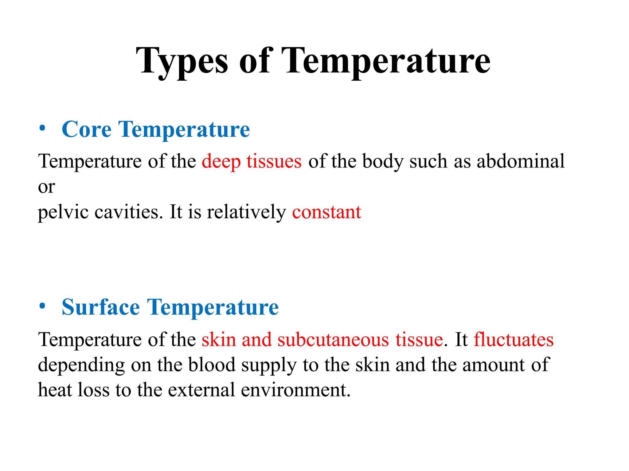 Types of Temperature
• Core Temperature
Temperature of the deep tissues of the body such as abdominal
or
pelvic cavities. It is relatively constant
• Surface Temperature
Temperature of the skin and subcutaneous tissue. It fluctuates
depending on the blood supply to the skin and the amount of
heat loss to the external environment.
 