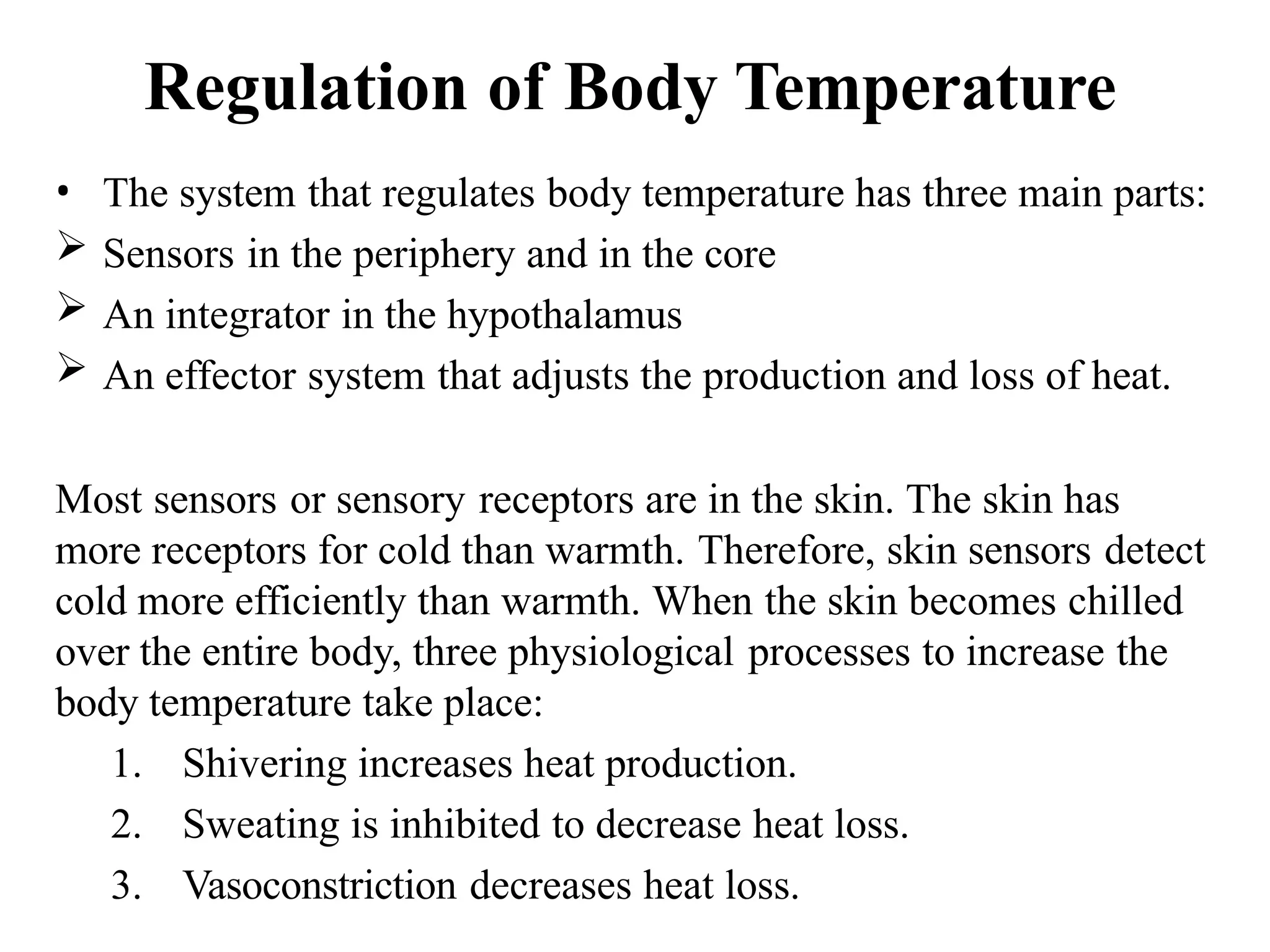Regulation of Body Temperature
• The system that regulates body temperature has three main parts:
 Sensors in the periphery and in the core
 An integrator in the hypothalamus
 An effector system that adjusts the production and loss of heat.
Most sensors or sensory receptors are in the skin. The skin has
more receptors for cold than warmth. Therefore, skin sensors detect
cold more efficiently than warmth. When the skin becomes chilled
over the entire body, three physiological processes to increase the
body temperature take place:
1. Shivering increases heat production.
2. Sweating is inhibited to decrease heat loss.
3. Vasoconstriction decreases heat loss.
 