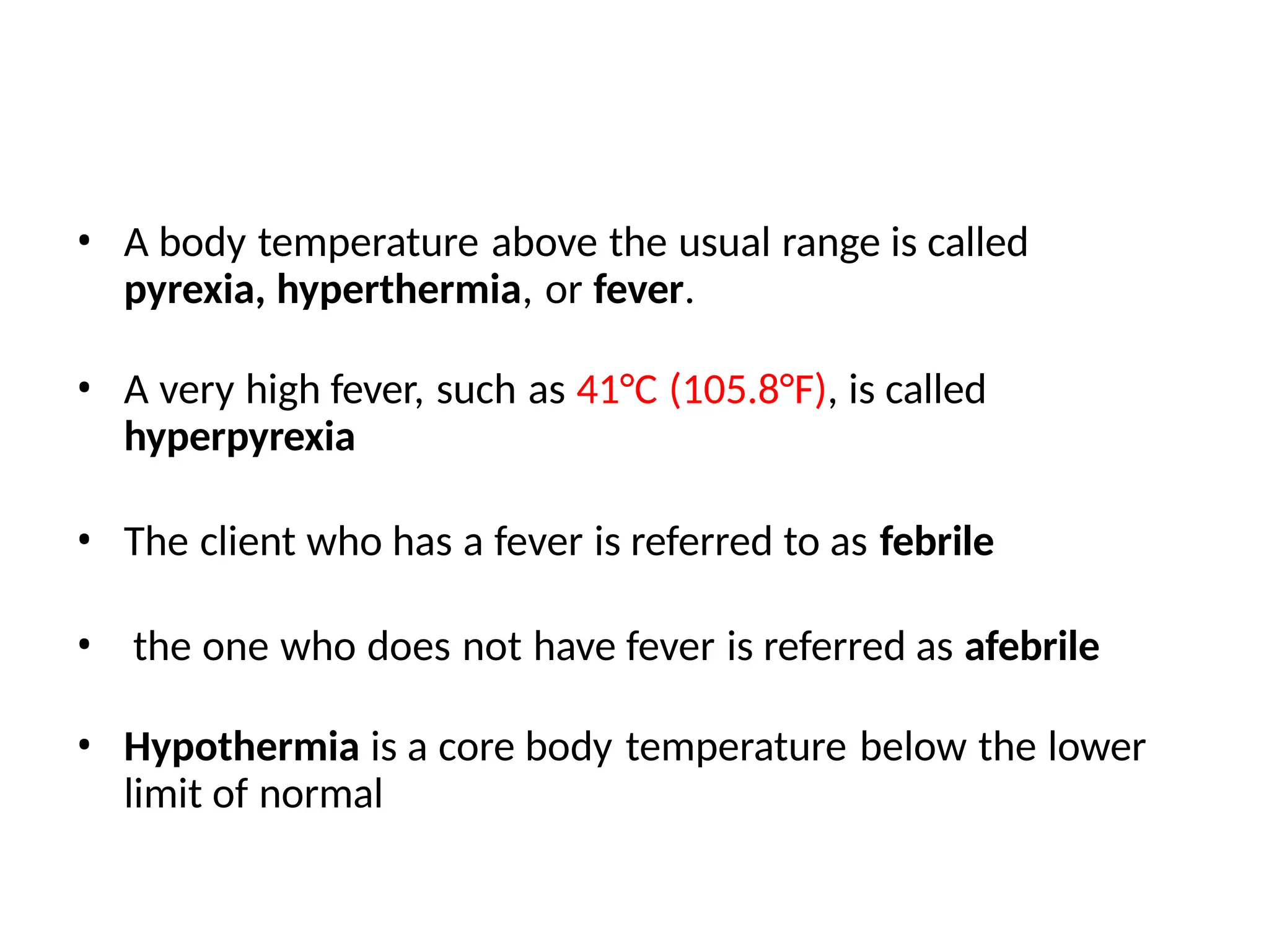 • A body temperature above the usual range is called
pyrexia, hyperthermia, or fever.
• A very high fever, such as 41°C (105.8°F), is called
hyperpyrexia
• The client who has a fever is referred to as febrile
• the one who does not have fever is referred as afebrile
• Hypothermia is a core body temperature below the lower
limit of normal
 