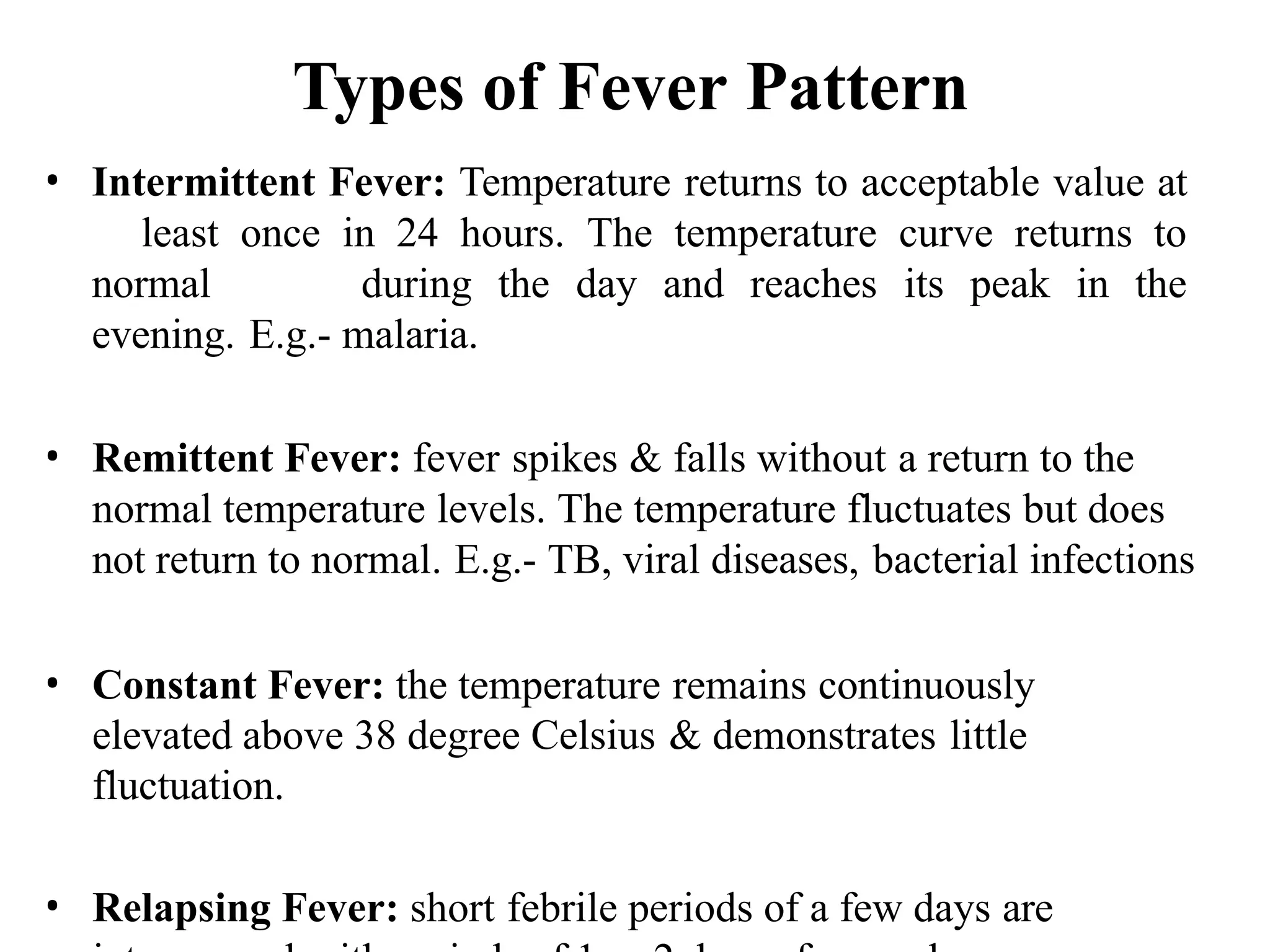 Types of Fever Pattern
• Intermittent Fever: Temperature returns to acceptable value at
least once in 24 hours. The temperature curve returns to
normal during the day and reaches its peak in the
evening. E.g.- malaria.
• Remittent Fever: fever spikes & falls without a return to the
normal temperature levels. The temperature fluctuates but does
not return to normal. E.g.- TB, viral diseases, bacterial infections
• Constant Fever: the temperature remains continuously
elevated above 38 degree Celsius & demonstrates little
fluctuation.
• Relapsing Fever: short febrile periods of a few days are
 