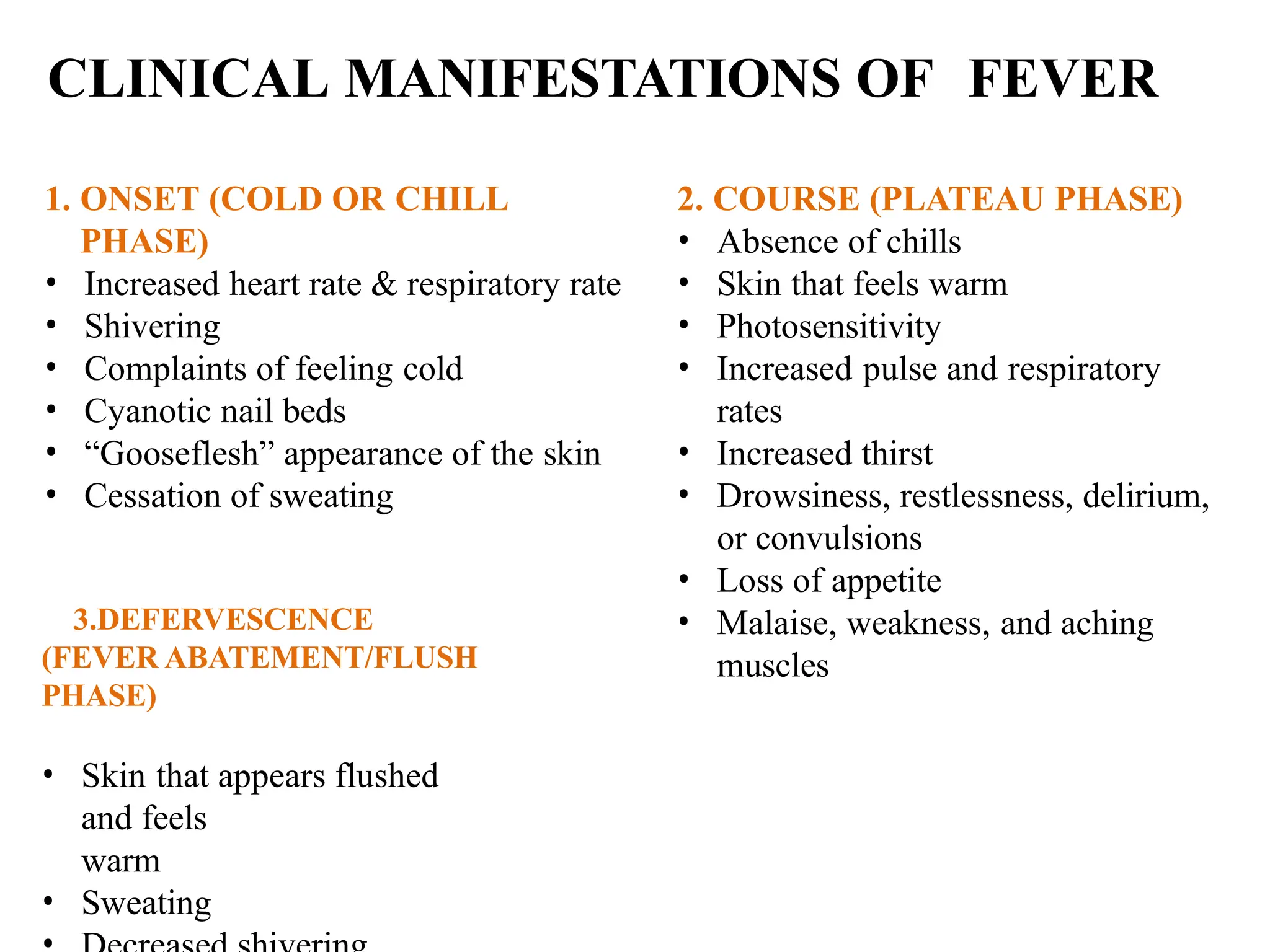 CLINICAL MANIFESTATIONS OF FEVER
1. ONSET (COLD OR CHILL
PHASE)
• Increased heart rate & respiratory rate
• Shivering
• Complaints of feeling cold
• Cyanotic nail beds
• “Gooseflesh” appearance of the skin
• Cessation of sweating
2. COURSE (PLATEAU PHASE)
• Absence of chills
• Skin that feels warm
• Photosensitivity
• Increased pulse and respiratory
rates
• Increased thirst
• Drowsiness, restlessness, delirium,
or convulsions
• Loss of appetite
• Malaise, weakness, and aching
muscles
3.DEFERVESCENCE
(FEVER ABATEMENT/FLUSH
PHASE)
• Skin that appears flushed
and feels
warm
• Sweating
 