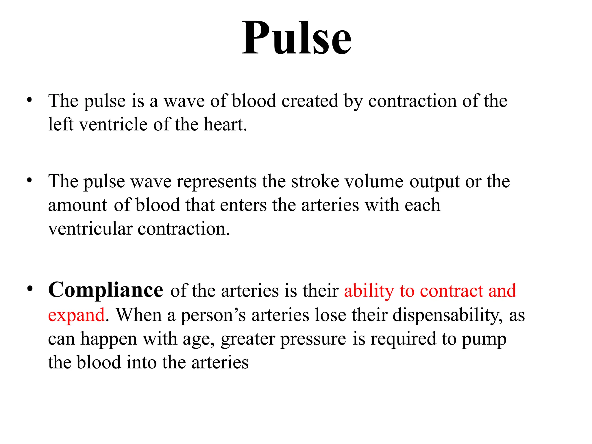 Pulse
• The pulse is a wave of blood created by contraction of the
left ventricle of the heart.
• The pulse wave represents the stroke volume output or the
amount of blood that enters the arteries with each
ventricular contraction.
• Compliance of the arteries is their ability to contract and
expand. When a person’s arteries lose their dispensability, as
can happen with age, greater pressure is required to pump
the blood into the arteries
 