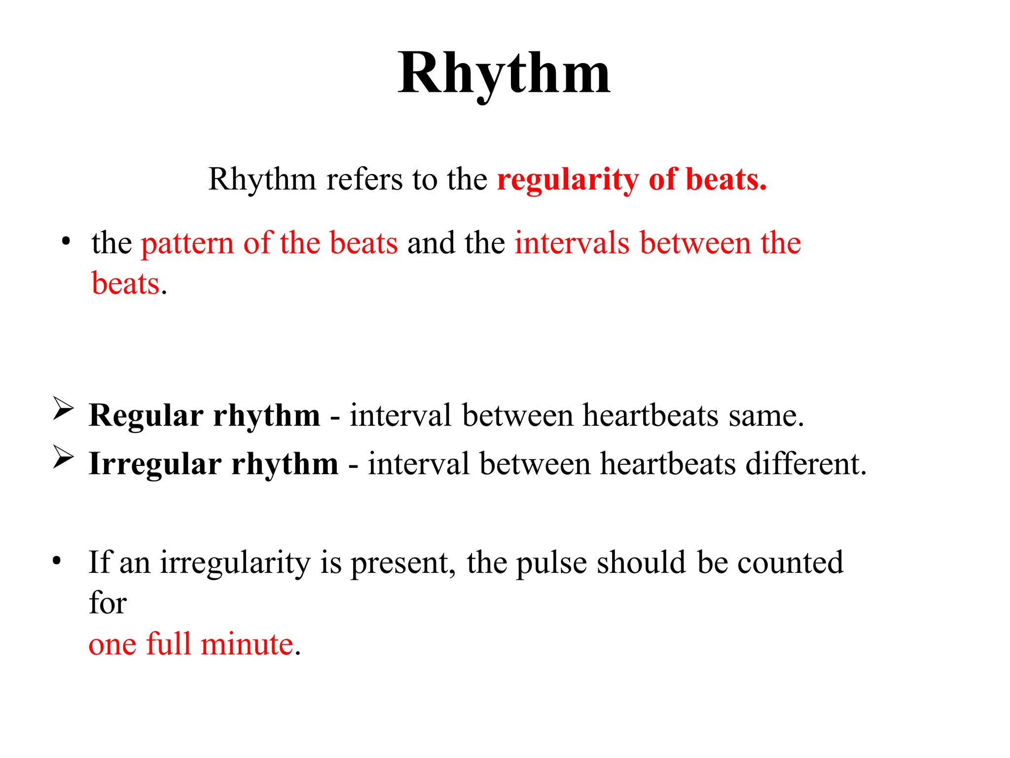 Rhythm
 Regular rhythm - interval between heartbeats same.
 Irregular rhythm - interval between heartbeats different.
• If an irregularity is present, the pulse should be counted
for
one full minute.
Rhythm refers to the regularity of beats.
• the pattern of the beats and the intervals between the
beats.
 
