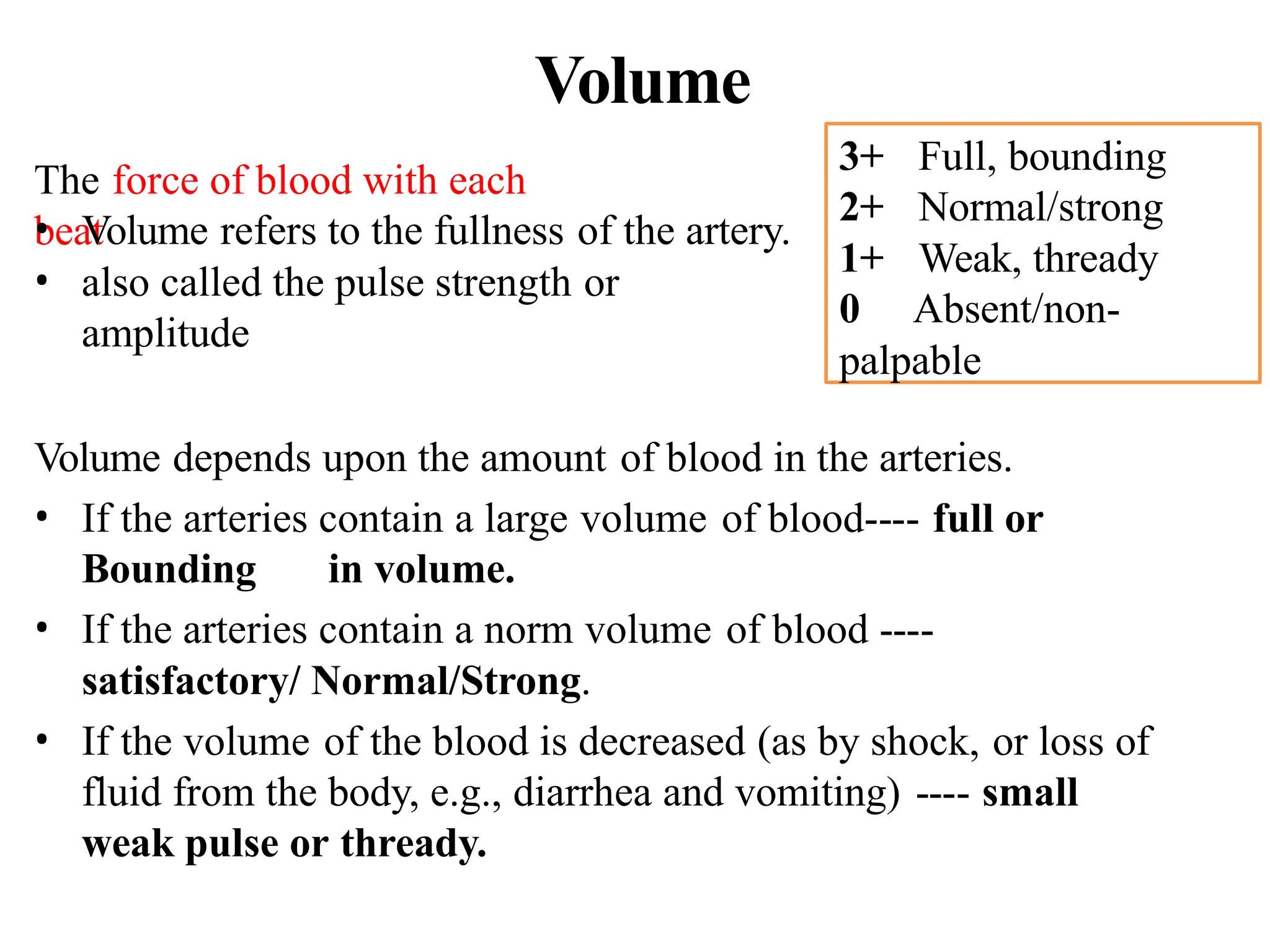 Volume
Volume depends upon the amount of blood in the arteries.
• If the arteries contain a large volume of blood---- full or
Bounding in volume.
• If the arteries contain a norm volume of blood ----
satisfactory/ Normal/Strong.
• If the volume of the blood is decreased (as by shock, or loss of
fluid from the body, e.g., diarrhea and vomiting) ---- small
weak pulse or thready.
The force of blood with each
beat
• Volume refers to the fullness of the artery.
• also called the pulse strength or
amplitude
3+ Full, bounding
2+ Normal/strong
1+ Weak, thready
0 Absent/non-
palpable
 