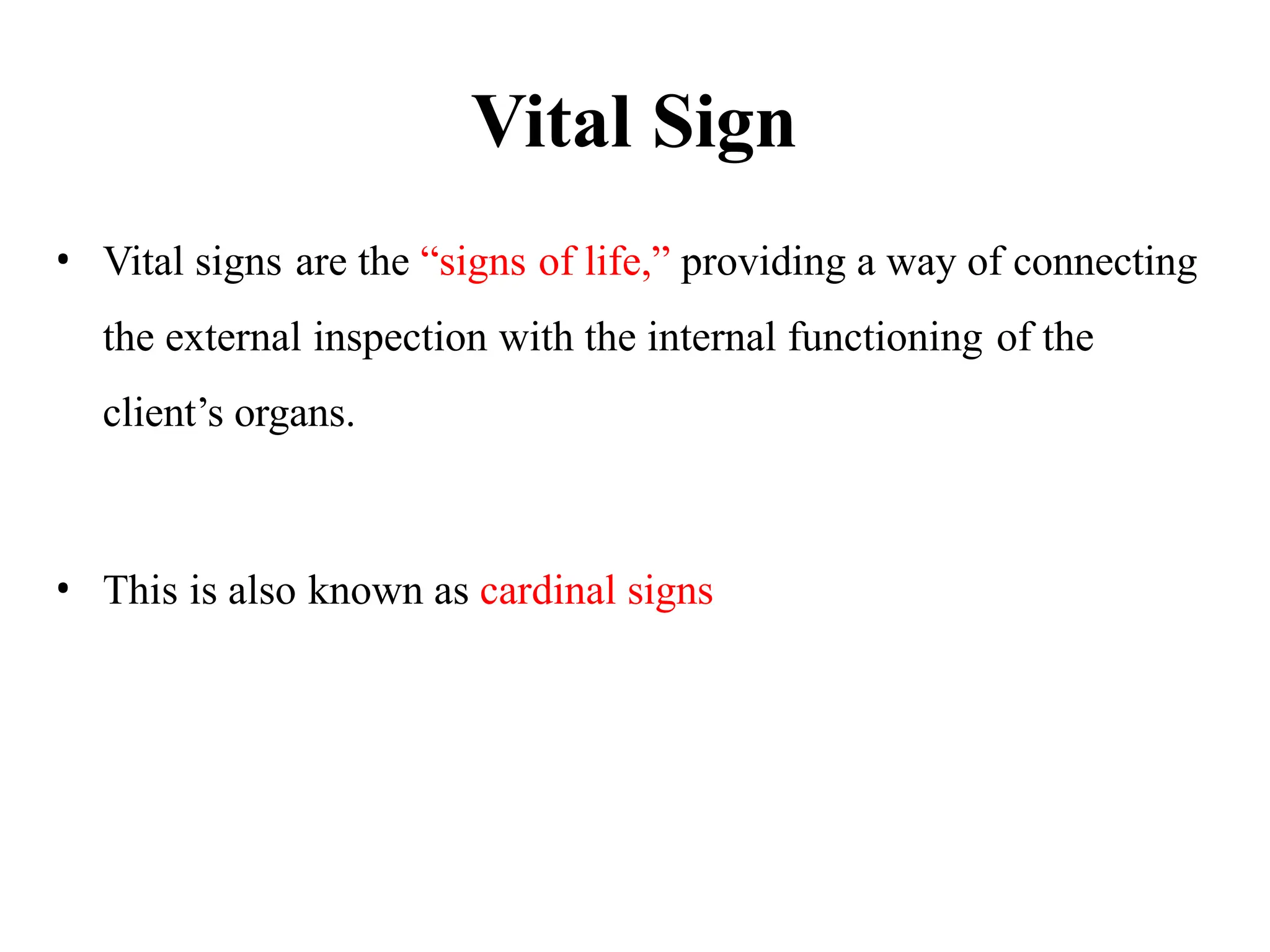 Vital Sign
• Vital signs are the “signs of life,” providing a way of connecting
the external inspection with the internal functioning of the
client’s organs.
• This is also known as cardinal signs
 