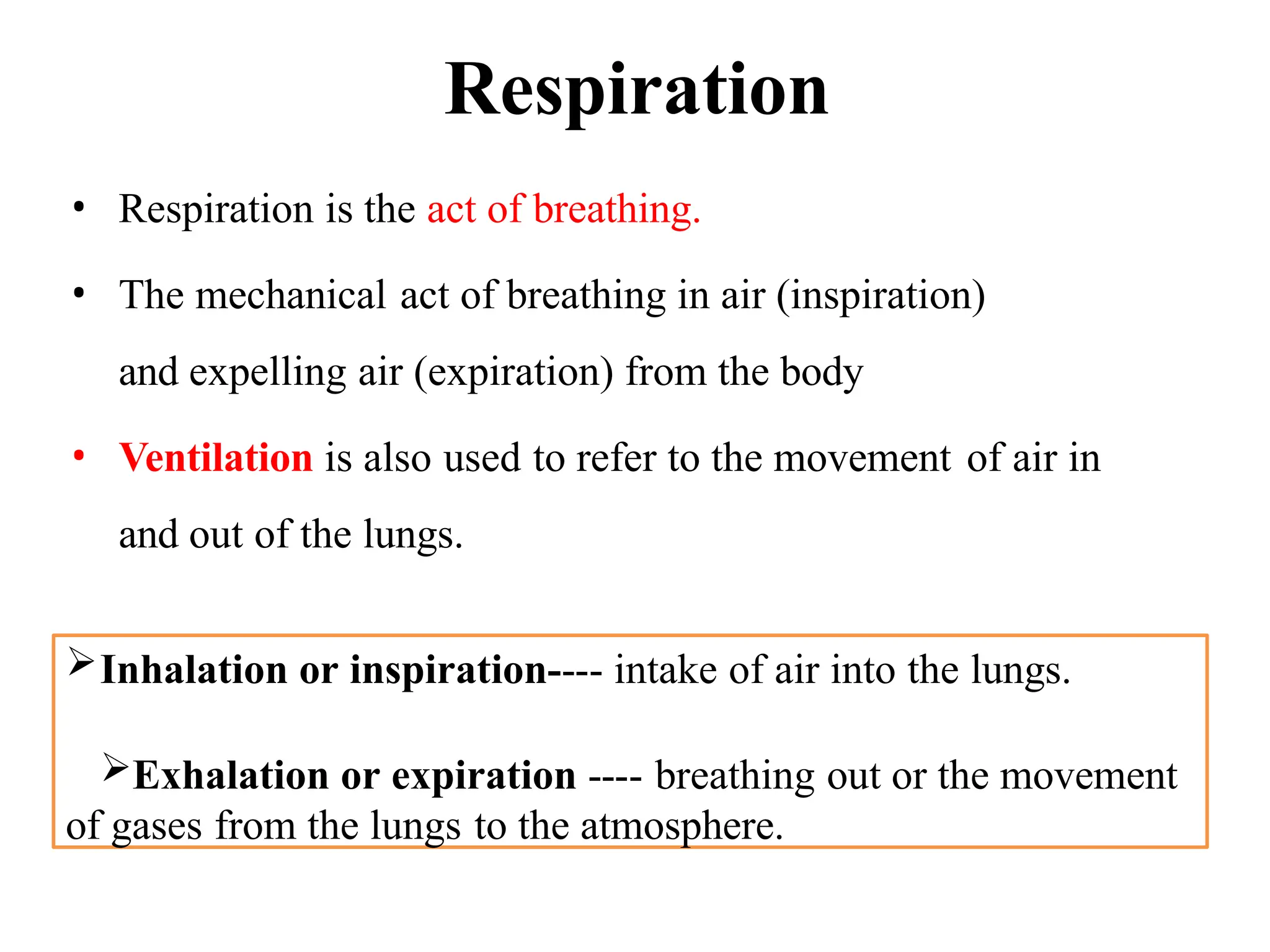 Respiration
• Respiration is the act of breathing.
• The mechanical act of breathing in air (inspiration)
and expelling air (expiration) from the body
• Ventilation is also used to refer to the movement of air in
and out of the lungs.
Inhalation or inspiration---- intake of air into the lungs.
Exhalation or expiration ---- breathing out or the movement
of gases from the lungs to the atmosphere.
 