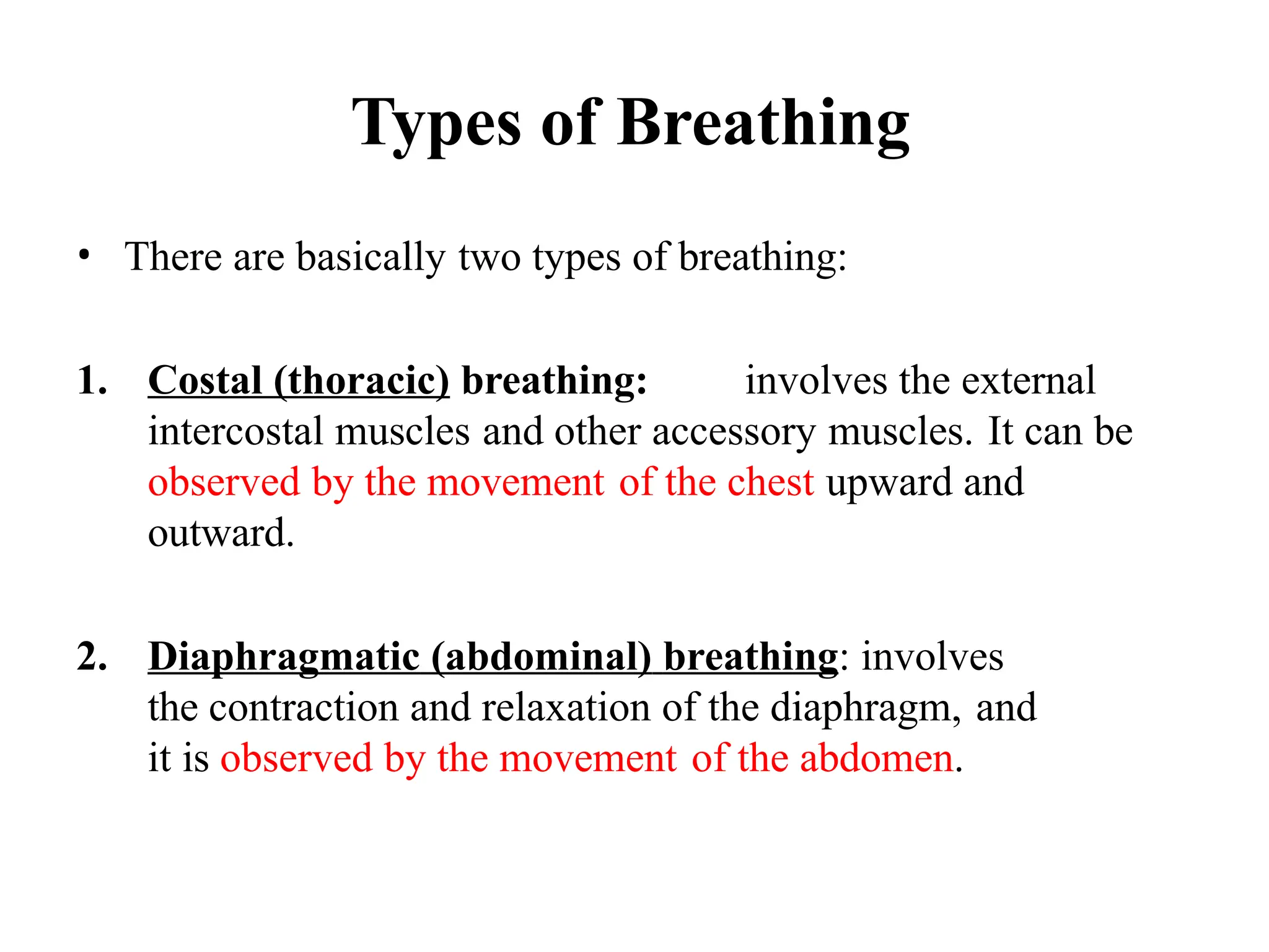 Types of Breathing
• There are basically two types of breathing:
1. Costal (thoracic) breathing: involves the external
intercostal muscles and other accessory muscles. It can be
observed by the movement of the chest upward and
outward.
2. Diaphragmatic (abdominal) breathing: involves
the contraction and relaxation of the diaphragm, and
it is observed by the movement of the abdomen.
 