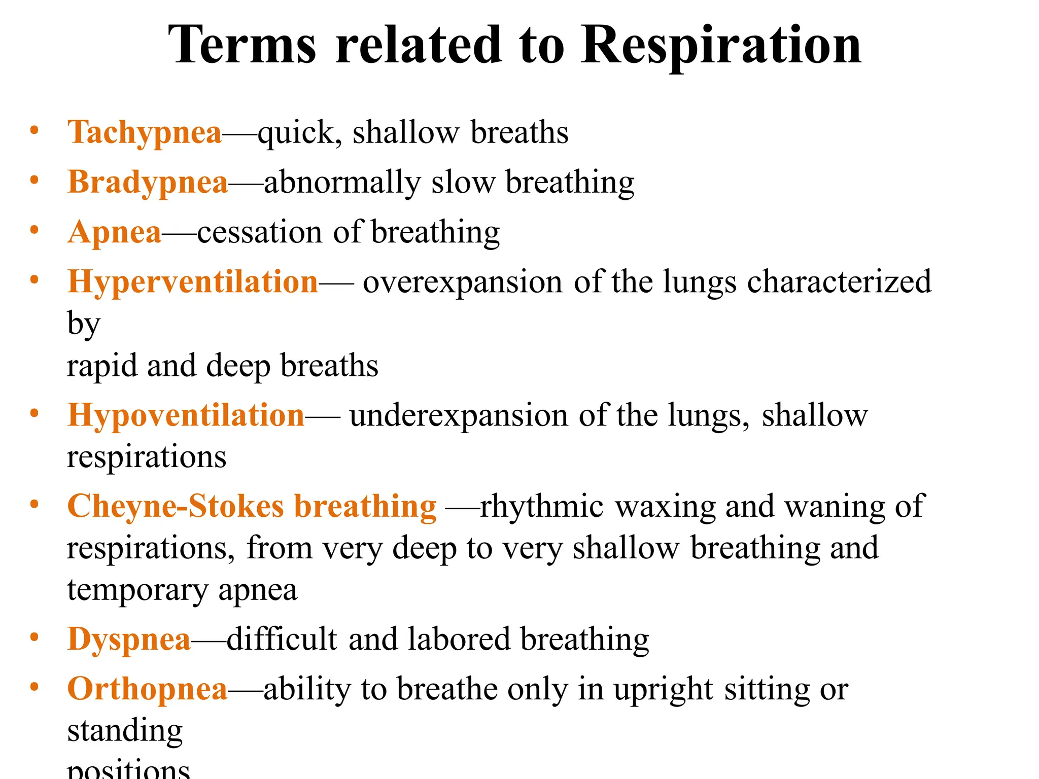 Terms related to Respiration
• Tachypnea—quick, shallow breaths
• Bradypnea—abnormally slow breathing
• Apnea—cessation of breathing
• Hyperventilation— overexpansion of the lungs characterized
by
rapid and deep breaths
• Hypoventilation— underexpansion of the lungs, shallow
respirations
• Cheyne-Stokes breathing —rhythmic waxing and waning of
respirations, from very deep to very shallow breathing and
temporary apnea
• Dyspnea—difficult and labored breathing
• Orthopnea—ability to breathe only in upright sitting or
standing
 