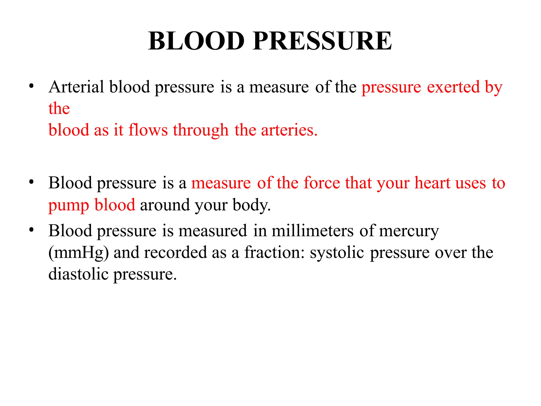 BLOOD PRESSURE
• Arterial blood pressure is a measure of the pressure exerted by
the
blood as it flows through the arteries.
• Blood pressure is a measure of the force that your heart uses to
pump blood around your body.
• Blood pressure is measured in millimeters of mercury
(mmHg) and recorded as a fraction: systolic pressure over the
diastolic pressure.
 