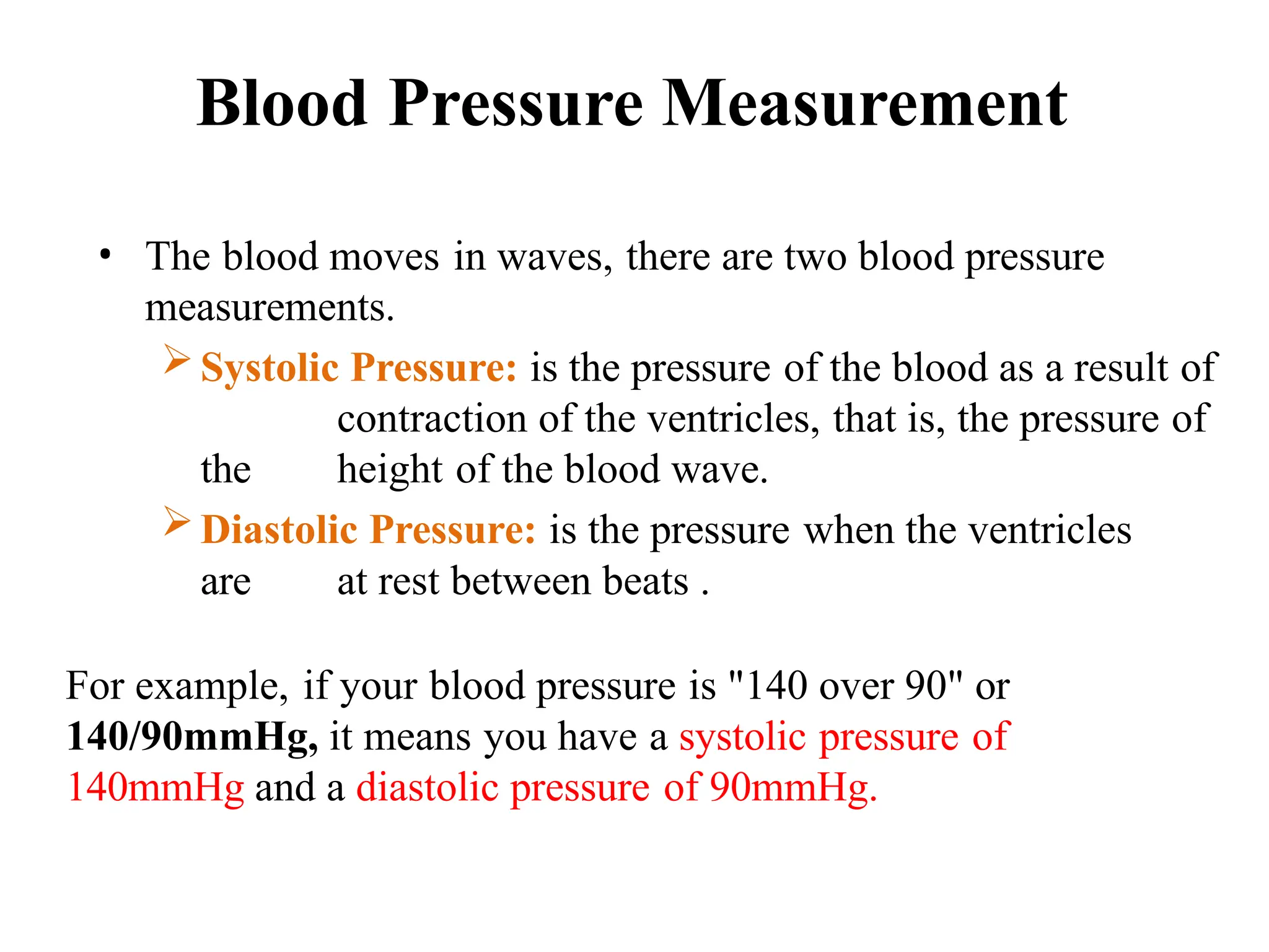Blood Pressure Measurement
• The blood moves in waves, there are two blood pressure
measurements.
Systolic Pressure: is the pressure of the blood as a result of
contraction of the ventricles, that is, the pressure of
the height of the blood wave.
Diastolic Pressure: is the pressure when the ventricles
are at rest between beats .
For example, if your blood pressure is "140 over 90" or
140/90mmHg, it means you have a systolic pressure of
140mmHg and a diastolic pressure of 90mmHg.
 