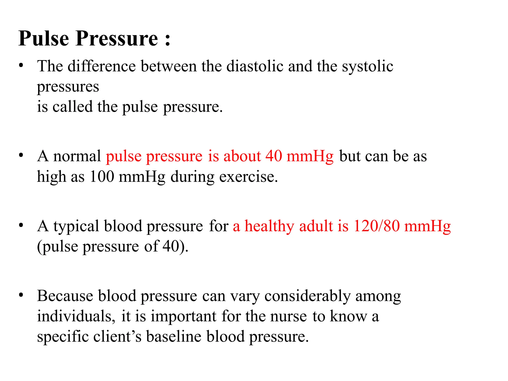 Pulse Pressure :
• The difference between the diastolic and the systolic
pressures
is called the pulse pressure.
• A normal pulse pressure is about 40 mmHg but can be as
high as 100 mmHg during exercise.
• A typical blood pressure for a healthy adult is 120/80 mmHg
(pulse pressure of 40).
• Because blood pressure can vary considerably among
individuals, it is important for the nurse to know a
specific client’s baseline blood pressure.
 