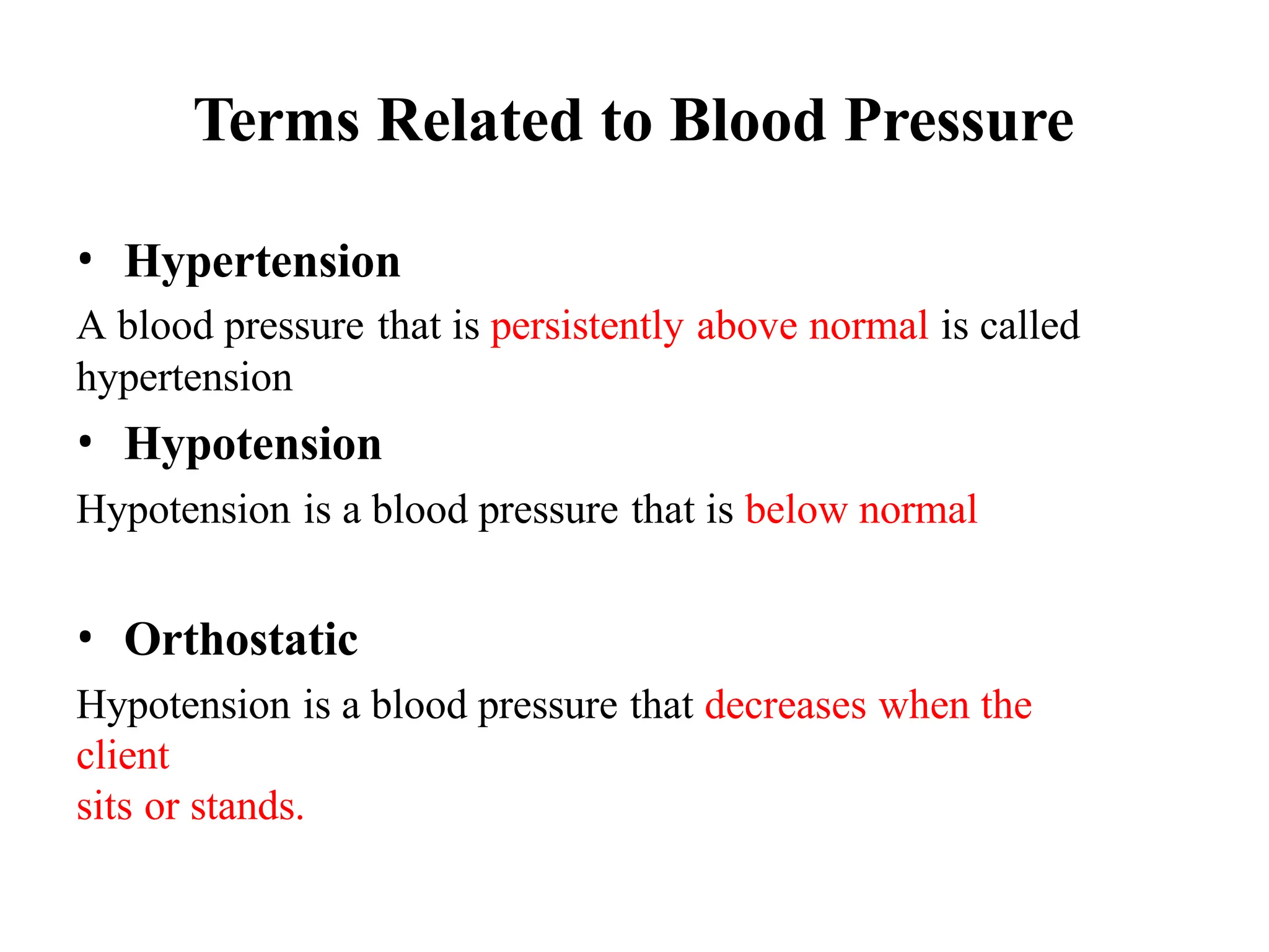 Terms Related to Blood Pressure
• Hypertension
A blood pressure that is persistently above normal is called
hypertension
• Hypotension
Hypotension is a blood pressure that is below normal
• Orthostatic
Hypotension is a blood pressure that decreases when the
client
sits or stands.
 