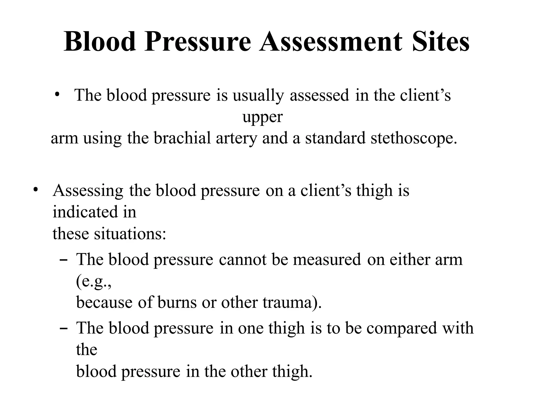 Blood Pressure Assessment Sites
• The blood pressure is usually assessed in the client’s
upper
arm using the brachial artery and a standard stethoscope.
• Assessing the blood pressure on a client’s thigh is
indicated in
these situations:
– The blood pressure cannot be measured on either arm
(e.g.,
because of burns or other trauma).
– The blood pressure in one thigh is to be compared with
the
blood pressure in the other thigh.
 
