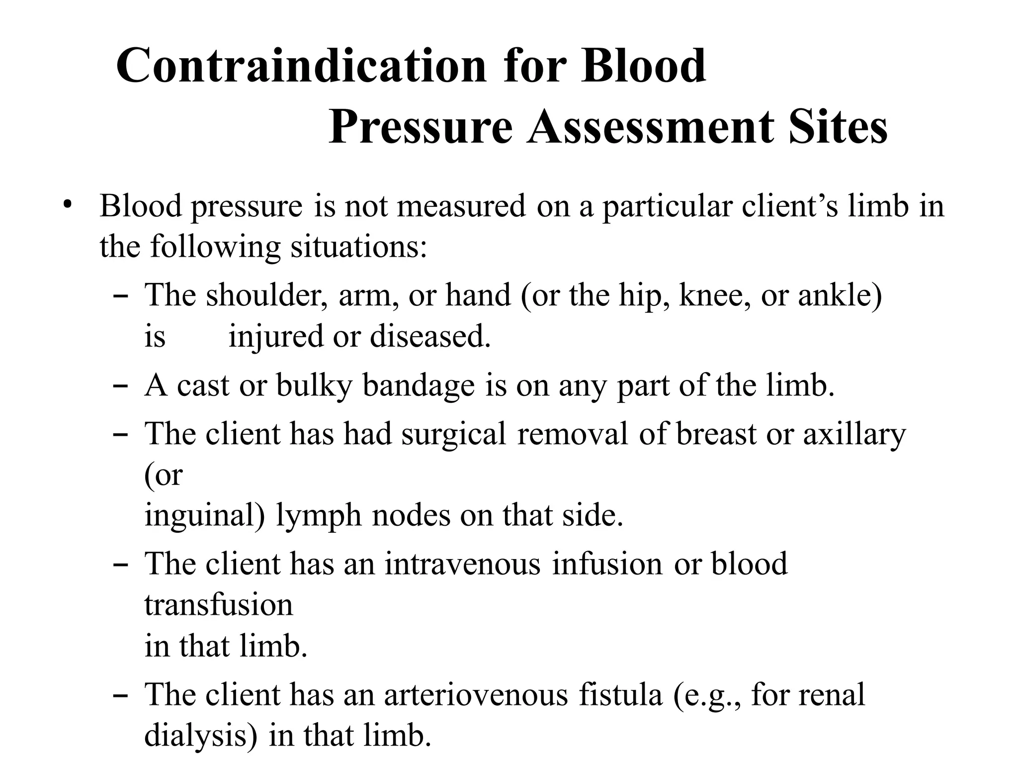 • Blood pressure is not measured on a particular client’s limb in
the following situations:
– The shoulder, arm, or hand (or the hip, knee, or ankle)
is injured or diseased.
– A cast or bulky bandage is on any part of the limb.
– The client has had surgical removal of breast or axillary
(or
inguinal) lymph nodes on that side.
– The client has an intravenous infusion or blood
transfusion
in that limb.
– The client has an arteriovenous fistula (e.g., for renal
dialysis) in that limb.
Contraindication for Blood
Pressure Assessment Sites
 