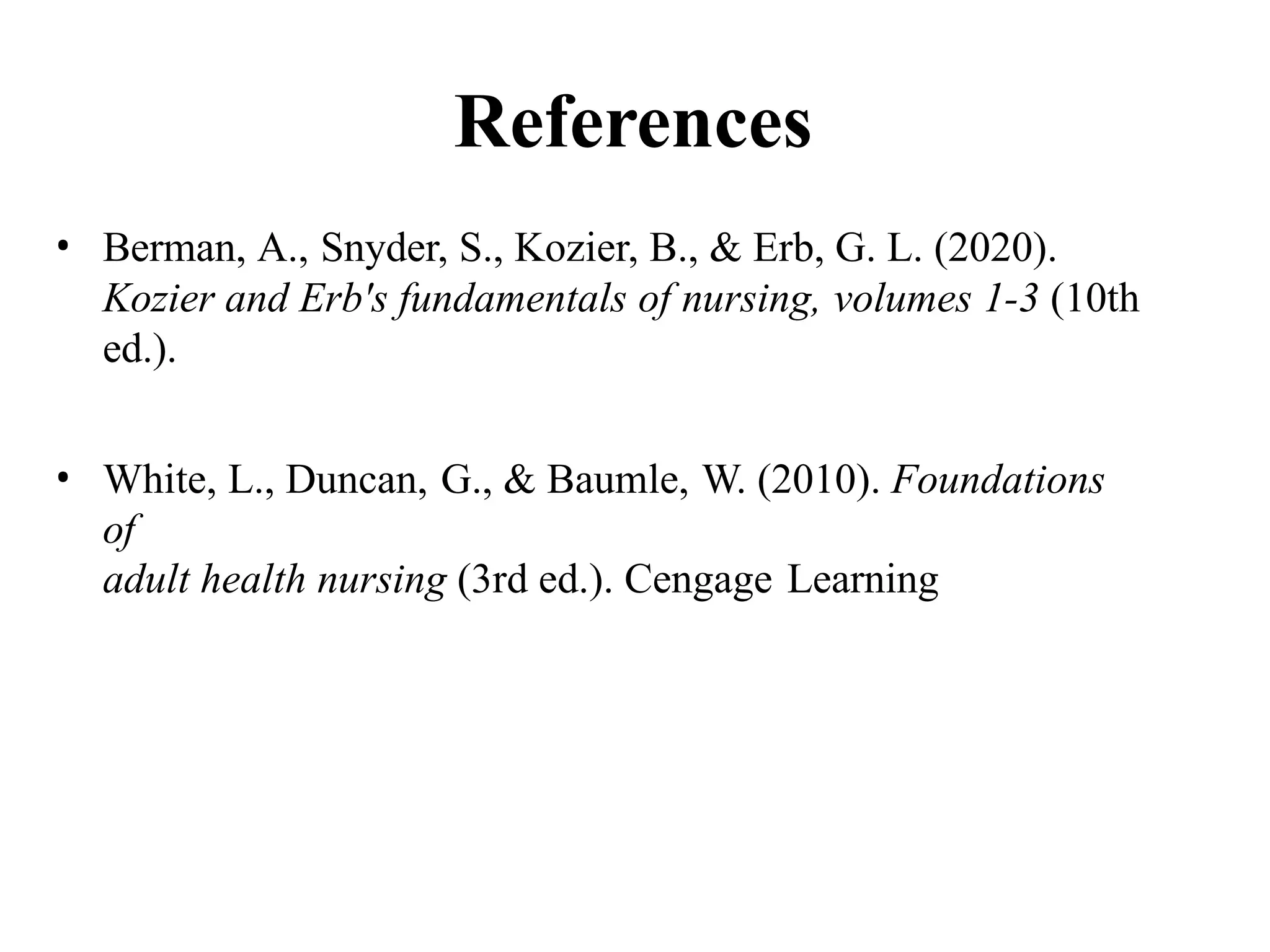 References
• Berman, A., Snyder, S., Kozier, B., & Erb, G. L. (2020).
Kozier and Erb's fundamentals of nursing, volumes 1-3 (10th
ed.).
• White, L., Duncan, G., & Baumle, W. (2010). Foundations
of
adult health nursing (3rd ed.). Cengage Learning
 