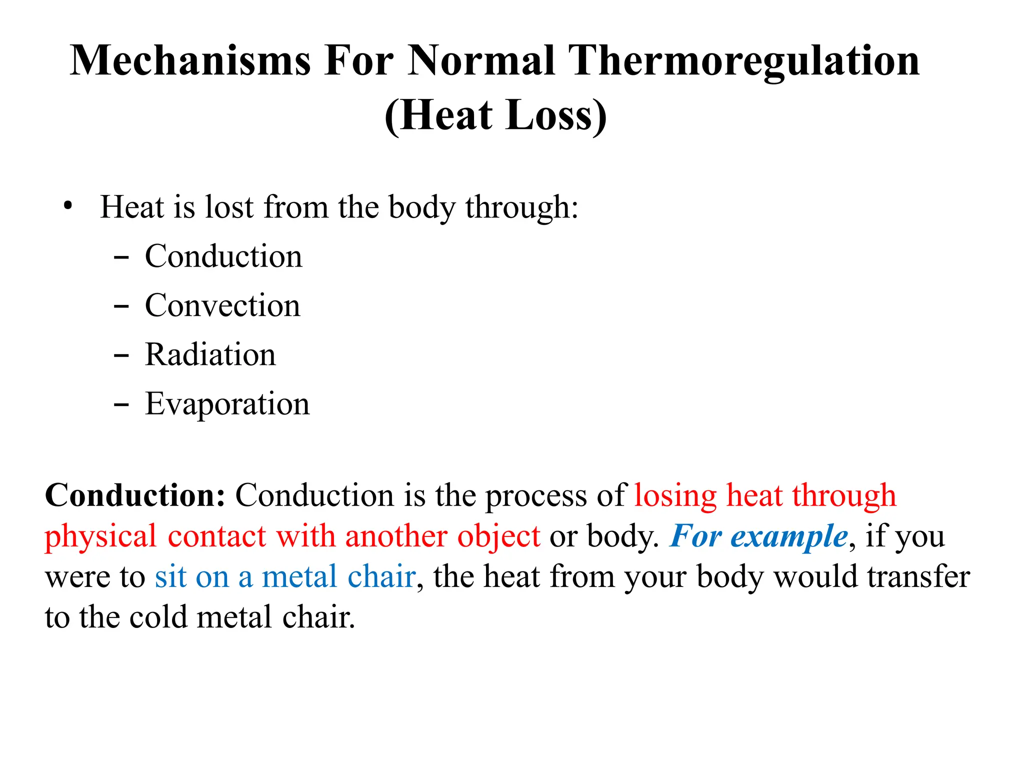 • Heat is lost from the body through:
– Conduction
– Convection
– Radiation
– Evaporation
Conduction: Conduction is the process of losing heat through
physical contact with another object or body. For example, if you
were to sit on a metal chair, the heat from your body would transfer
to the cold metal chair.
Mechanisms For Normal Thermoregulation
(Heat Loss)
 