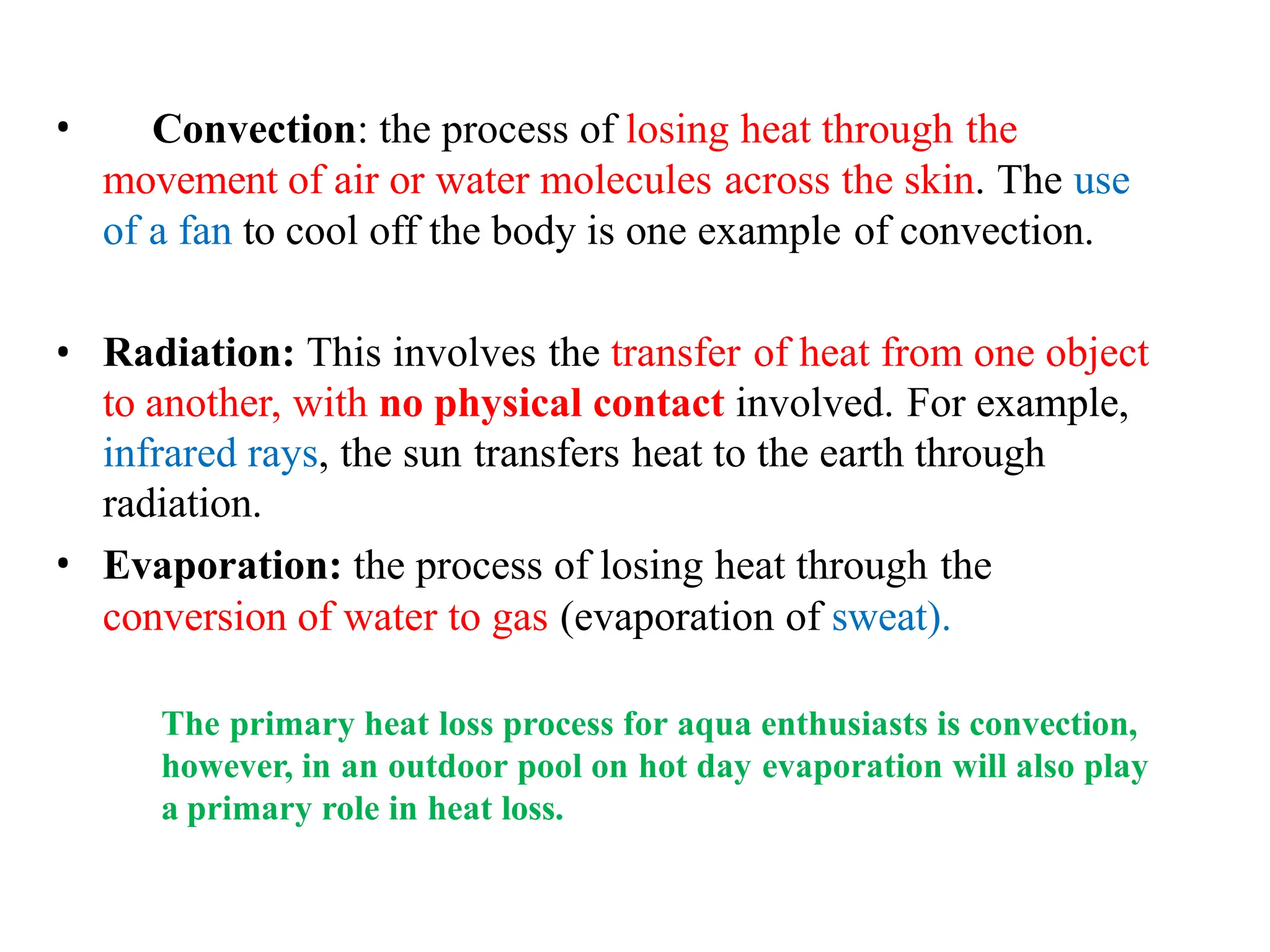 • Convection: the process of losing heat through the
movement of air or water molecules across the skin. The use
of a fan to cool off the body is one example of convection.
• Radiation: This involves the transfer of heat from one object
to another, with no physical contact involved. For example,
infrared rays, the sun transfers heat to the earth through
radiation.
• Evaporation: the process of losing heat through the
conversion of water to gas (evaporation of sweat).
The primary heat loss process for aqua enthusiasts is convection,
however, in an outdoor pool on hot day evaporation will also play
a primary role in heat loss.
 