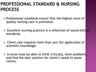 

Professional standards ensure that the highest level of
quality nursing care is promoted.



Excellent nursing practice is a reflection of sound ethical
standards.



Client care requires more than just the application of
scientific knowledge.



A nurse must be able to think critically, solve problems,
and find the best solution for client’s needs to assist
clients.

 
