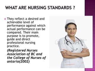 

They reflect a desired and
achievable level of
performance against which
actual performance can be
compared. Their main
purpose is to promote,
guide and direct
professional nursing
practice.

(Registered Nurses
Association of BC and
the College of Nurses of
ontario(2002)

 