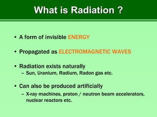 What is Radiation ?
• A form of invisible ENERGY
• Propagated as ELECTROMAGNETIC WAVES
• Radiation exists naturally
– Sun, Uranium, Radium, Radon gas etc.
• Can also be produced artificially
– X-ray machines, proton / neutron beam accelerators,
nuclear reactors etc.
 
