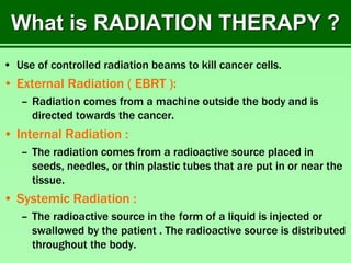 What is RADIATION THERAPY ?
• Use of controlled radiation beams to kill cancer cells.
• External Radiation ( EBRT ):
– Radiation comes from a machine outside the body and is
directed towards the cancer.
• Internal Radiation :
– The radiation comes from a radioactive source placed in
seeds, needles, or thin plastic tubes that are put in or near the
tissue.
• Systemic Radiation :
– The radioactive source in the form of a liquid is injected or
swallowed by the patient . The radioactive source is distributed
throughout the body.
 