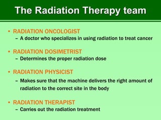 The Radiation Therapy team
• RADIATION ONCOLOGIST
– A doctor who specializes in using radiation to treat cancer
• RADIATION DOSIMETRIST
– Determines the proper radiation dose
• RADIATION PHYSICIST
– Makes sure that the machine delivers the right amount of
radiation to the correct site in the body
• RADIATION THERAPIST
– Carries out the radiation treatment
 