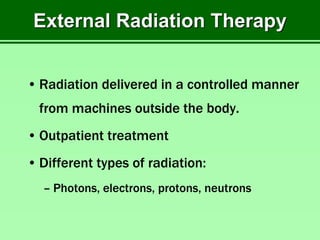 External Radiation Therapy
• Radiation delivered in a controlled manner
from machines outside the body.
• Outpatient treatment
• Different types of radiation:
– Photons, electrons, protons, neutrons
 
