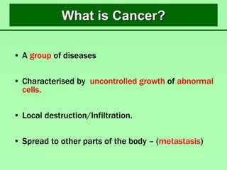 What is Cancer?
• A group of diseases
• Characterised by uncontrolled growth of abnormal
cells.
• Local destruction/Infiltration.
• Spread to other parts of the body – (metastasis)
 