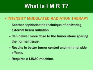 What is I M R T?
• INTENSITY MODULATED RADIATION THERAPY
– Another sophisticated technique of delivering
external beam radiation.
– Can deliver more dose to the tumor alone sparing
the normal tissue.
– Results in better tumor control and minimal side
effects.
– Requires a LINAC machine.
 