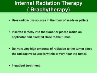 Internal Radiation Therapy
( Brachytherapy)
• Uses radioactive sources in the form of seeds or pellets
• Inserted directly into the tumor or placed inside an
applicator and directed close to the tumor.
• Delivers very high amounts of radiation to the tumor since
the radioactive source is within or very near the tumor.
• In-patient treatment.
 