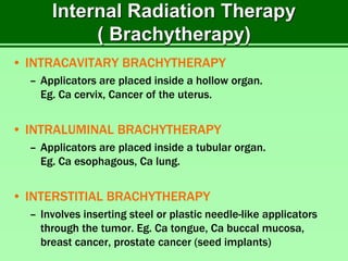 Internal Radiation Therapy
( Brachytherapy)
• INTRACAVITARY BRACHYTHERAPY
– Applicators are placed inside a hollow organ.
Eg. Ca cervix, Cancer of the uterus.
• INTRALUMINAL BRACHYTHERAPY
– Applicators are placed inside a tubular organ.
Eg. Ca esophagous, Ca lung.
• INTERSTITIAL BRACHYTHERAPY
– Involves inserting steel or plastic needle-like applicators
through the tumor. Eg. Ca tongue, Ca buccal mucosa,
breast cancer, prostate cancer (seed implants)
 