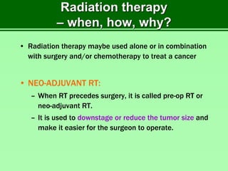 Radiation therapy
– when, how, why?
• Radiation therapy maybe used alone or in combination
with surgery and/or chemotherapy to treat a cancer
• NEO-ADJUVANT RT:
– When RT precedes surgery, it is called pre-op RT or
neo-adjuvant RT.
– It is used to downstage or reduce the tumor size and
make it easier for the surgeon to operate.
 