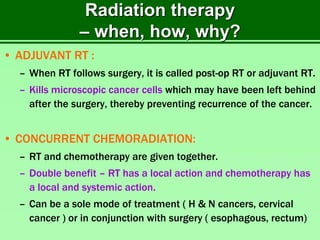 Radiation therapy
– when, how, why?
• ADJUVANT RT :
– When RT follows surgery, it is called post-op RT or adjuvant RT.
– Kills microscopic cancer cells which may have been left behind
after the surgery, thereby preventing recurrence of the cancer.
• CONCURRENT CHEMORADIATION:
– RT and chemotherapy are given together.
– Double benefit – RT has a local action and chemotherapy has
a local and systemic action.
– Can be a sole mode of treatment ( H & N cancers, cervical
cancer ) or in conjunction with surgery ( esophagous, rectum)
 