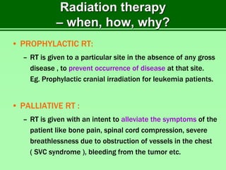 Radiation therapy
– when, how, why?
• PROPHYLACTIC RT:
– RT is given to a particular site in the absence of any gross
disease , to prevent occurrence of disease at that site.
Eg. Prophylactic cranial irradiation for leukemia patients.
• PALLIATIVE RT :
– RT is given with an intent to alleviate the symptoms of the
patient like bone pain, spinal cord compression, severe
breathlessness due to obstruction of vessels in the chest
( SVC syndrome ), bleeding from the tumor etc.
 