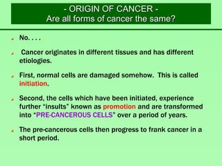 - ORIGIN OF CANCER -
Are all forms of cancer the same?
No. . . .
Cancer originates in different tissues and has different
etiologies.
First, normal cells are damaged somehow. This is called
initiation.
Second, the cells which have been initiated, experience
further “insults” known as promotion and are transformed
into “PRE-CANCEROUS CELLS” over a period of years.
The pre-cancerous cells then progress to frank cancer in a
short period.
 